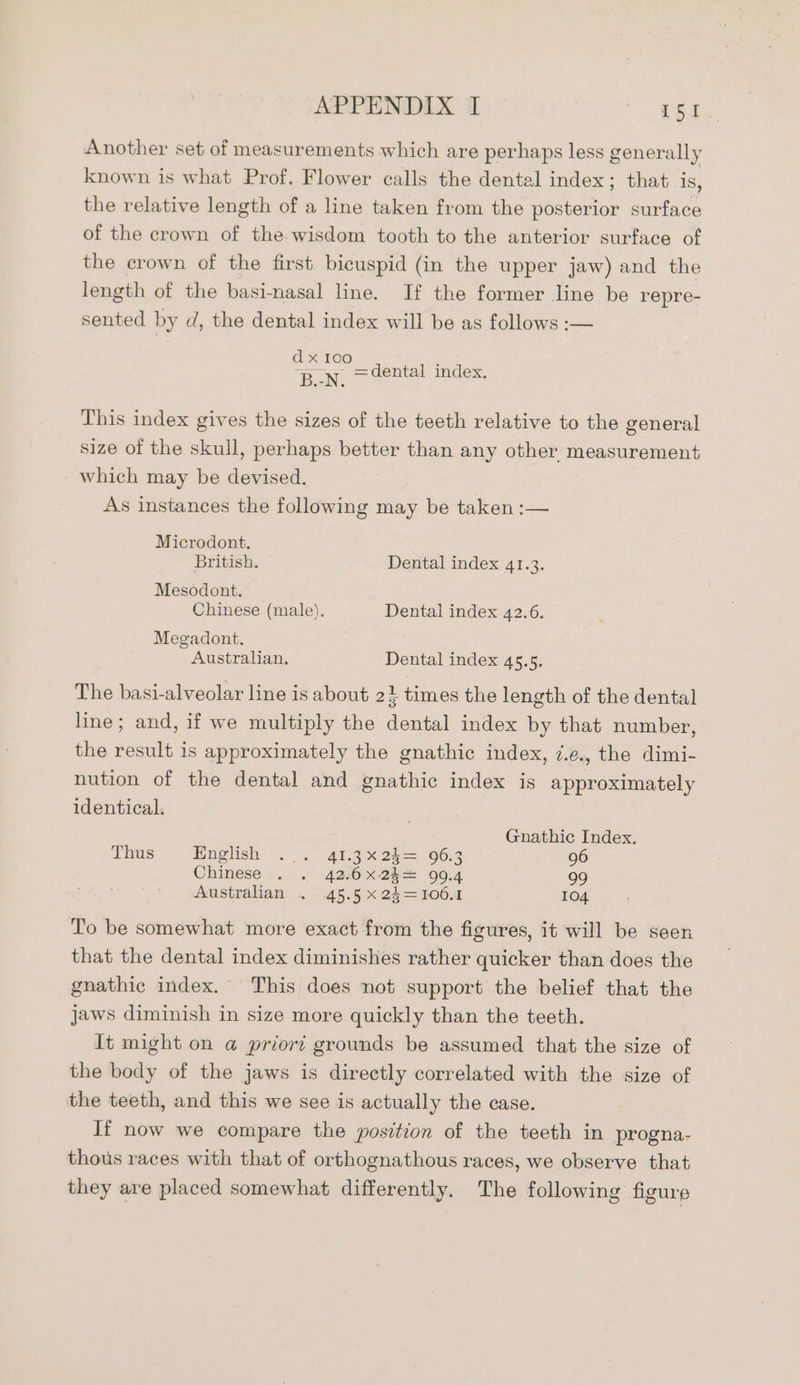 Another set of measurements which are perhaps less generally known is what Prof. Flower calls the dental index; that is, the relative length of a line taken from the Wisteria surface of the crown of the wisdom tooth to the anterior surface of the crown of the first bicuspid (in the upper jaw) and the length of the basi-nasal line. If the former line be repre- sented by d, the dental index will be as follows :— ] x 100 es =dental index. This index gives the sizes of the teeth relative to the general size of the skull, perhaps better than any other measurement which may be devised. As instances the following may be taken :— Microdont. British. Dental index 41.3. Mesodont. Chinese (male). Dental index 42.6. Megadont. Australian. Dental index 45.5. The basi-alveolar line is about 2} times the length of the dental line; and, if we multiply the dental index by that number, the result is approximately the gnathic index, ¢.e., the dimi- nution of the dental and gnathic index is approximately identical. Gnathic Index. Thus English ... 41.3X24= 96.3 96 Chinese-. . 42:6X2k4 00.4 99 Australian . 45.5 x 24=106.1 104 To be somewhat more exact from the figures, it will be seen that the dental index diminishes rather quicker than does the gnathic index. This does not support the belief that the jaws diminish in size more quickly than the teeth. It might on @ priort grounds be assumed that the size of the body of the jaws is directly correlated with the size of the teeth, and this we see is actually the case. If now we compare the position of the teeth in progna- thous races with that of orthognathous races, we observe that they are placed somewhat differently. The following figure