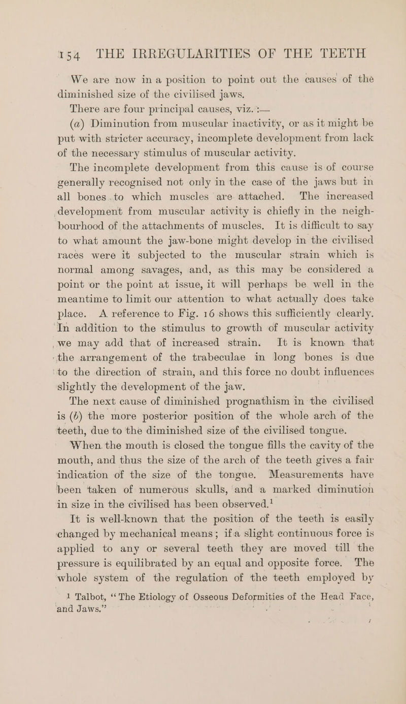 We are now ina position to point out the causes of the diminished size of the civilised jaws. There are four principal causes, viz.:— (a) Diminution from muscular inactivity, or as it might be put with stricter accuracy, incomplete development from lack of the necessary stimulus of muscular activity. The incomplete development from this cause is of course generally recognised not only in the case of the jaws but in all bones.to which muscles are. attached. The increased bourhood of the attachments of muscles. It is difficult to say to what amount the jaw-bone might develop in the civilised races were it subjected to the muscular strain which is normal among savages, and, as this may be considered a point or the point at issue, it will perhaps be well in the meantime to limit our attention to what actually does take place. A reference to Fig. 16 shows this sufficiently clearly. we may add that of increased strain. It is known that slightly the development of the jaw. The next cause of diminished prognathism in the civilised is (0) the more posterior position of the whole arch of the teeth, due to the diminished size of the civilised tongue. When. the mouth is closed the tongue fills the cavity of the mouth, and thus the size of the arch of the teeth gives a fair indication of the size of the tongue. Measurements have been taken of numerous skulls, and a marked diminution in size in the civilised has been observed. It is well-known that the position of the teeth is easily applied to any or several teeth they are moved till the pressure is equilibrated by an equal and opposite force. The 1 Talbot, “‘ The Etiology of Osseous pac of the Head Hace, J