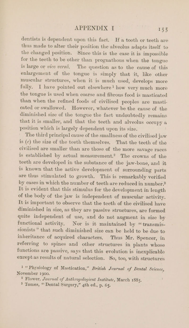 APPENDIX 1° 1¢t dentists is dependent upon this fact. If a tooth or teeth are thus made to alter their position the alveolus adapts itself to the changed position. Since this is the case it is impossible for the teeth to be other than prognathous when the tongue is large or vice versd. The question as to the cause of this enlargement of the tongue is simply that it, like other muscular structures, when it is much used, develops more fully. I have pointed out elsewhere! how very much more the tongue is used when coarse and fibrous food is masticated than when the refined foods of civilised peoples are masti- cated or swallowed. However, whatever be the cause of the diminished size of the tongue the fact undoubtedly remains that it is smaller, and that the teeth and alveolus occupy a position which is largely dependent upon its size. The third principal cause of the smallness of the civilised jaw is (c) the size of the teeth themselves. That the teeth of the civilised are smaller than are those of the more savage races is established by actual measurement.2 The crowns of ‘the teeth are developed in the substance of the jaw-bone, and it is known that the active development of surrounding parts are thus stimulated to growth. This is remarkably verified by cases in which the number of teeth are reduced in number2 It is evident that this stimulus for the development in length of the body of the jaw is independent of muscular activity. It is important to observe that the teeth of the civilised have diminished in size, as they are passive structures, are formed quite independent of use, and do not augment in size by functional activity. Nor is it maintained by “ transmis- sionists” that such diminished size can be held to be due to inheritance of acquired characters. Thus Mr. Spencer, in referring to spines and other structures in plants whose functions are passive, says that this evolution is inexplicable except as results of natural selection. So, too, with structures 1 “ Physiology of Mastication,” British Journal of Dee Science, November 1900. ® Flower, Journal of Anthropologient Institute, March 1885. ° Tomes, ‘‘ Dental Surgery,” 4th ed., p, 65.