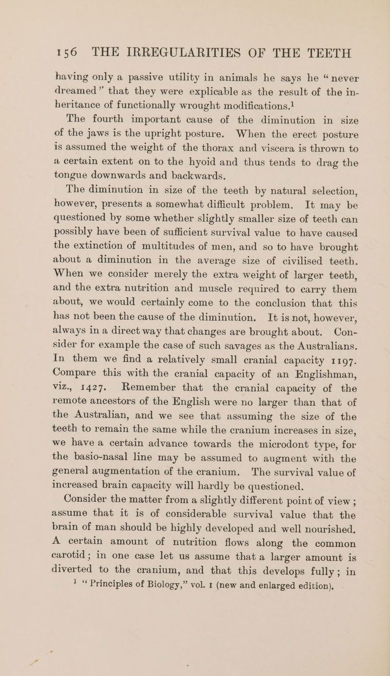 having only a passive utility in animals he says he “never dreamed” that they were explicable as the result of the in- heritance of functionally wrought modifications.1 The fourth important cause of the diminution in size of the jaws is the upright posture. When the erect posture is assumed the weight of the thorax and viscera is thrown to a certain extent on to the hyoid and thus tends to drag the tongue downwards and backwards. The diminution in size of the teeth by natural selection, however, presents a somewhat difficult problem. It may be questioned by some whether slightly smaller size of teeth can possibly have been of sufficient survival value to have caused the extinction of multitudes of men, and so to have brought about a diminution in the average size of civilised teeth. When we consider merely the extra weight of larger teeth, and the extra nutrition and muscle required to carry them about, we would certainly come to the conclusion that this has not been the cause of the diminution. It is not, however, always in a direct way that changes are brought about. Con- sider for example the case of such savages as the Australians. In them we find a relatively small cranial capacity 1197. Compare this with the cranial capacity of an Englishman, viz., 1427. Remember that the cranial capacity of the remote ancestors of the English were no larger than that of the Australian, and we see that assuming the size of the teeth to remain the same while the cranium increases in size, we have a certain advance towards the microdont type, for the basio-nasal line may be assumed to augment with the general augmentation of the cranium. The survival value of increased brain capacity will hardly be questioned. Consider the matter from a slightly different point of view ; assume that it is of considerable survival value that the brain of man should be highly developed and well nourished. A certain amount of nutrition flows along the common carotid ; in one case let us assume that a larger amount is duper) to the cranium, and that this develops fully ; in * “ Principles of Biology,” vol. 1 (new and enlarged edition),