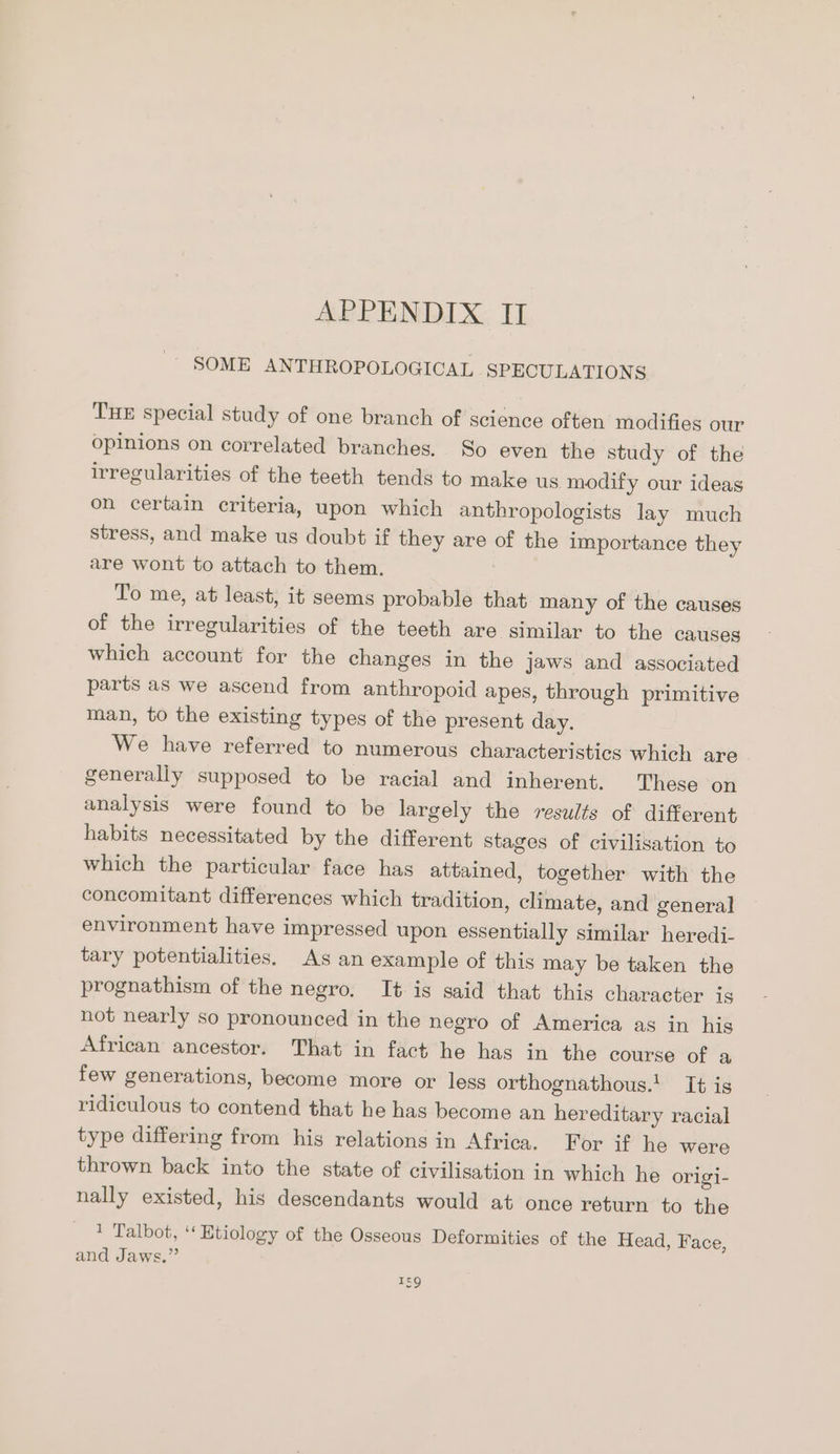 SOME ANTHROPOLOGICAL SPECULATIONS THE special study of one branch of science often modifies our opinions on correlated branches. So even the study of the irregularities of the teeth tends to make us modify our ideas on certain criteria, upon which anthropologists lay much stress, and make us doubt if they are of the importance they are wont to attach to them. To me, at least, it seems probable that many of the causes of the irregularities of the teeth are similar to the causes which account for the changes in the jaws and associated parts as we ascend from anthropoid apes, through primitive man, to the existing types of the present day. We have referred to numerous characteristics which are generally supposed to be racial and inherent. These on analysis were found to be largely the results of different habits necessitated by the different stages of civilisation to which the particular face has attained, together with the concomitant differences which tradition, climate, and general environment have impressed upon essentially similar heredi- tary potentialities. As an example of this may be taken the prognathism of the negro. It is said that this character is not nearly so pronounced in the negro of America as in his African ancestor. That in fact he has in the course of a few generations, become more or less orthognathous.! It is ridiculous to contend that he has become an hereditary racial type differing from his relations in Africa. For if he were thrown back into the state of civilisation in which he origi- nally existed, his descendants would at once return to the 1 Talbot, ‘‘ Etiology of the Osseous Deformities of the Head, Face, and Jaws.”’ 5g