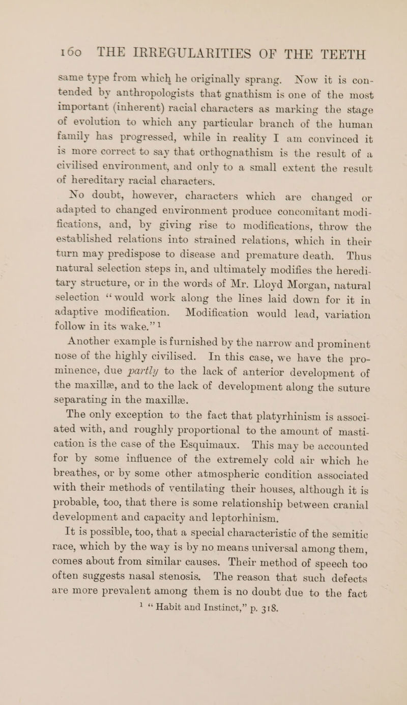 same type from which he originally sprang. Now it is con- tended by anthropologists that gnathism is one of the most important (inherent) racial characters as marking the stage of evolution to which any particular branch of the human family has progressed, while in reality I am convinced it is more correct to say that orthognathism is the result of a civilised environment, and only to a small extent the result of hereditary racial characters. No doubt, however, characters which are changed or adapted to changed environment produce concomitant modi- fications, and, by giving rise to modifications, throw the established relations into strained relations, which in their turn may predispose to disease and premature death. Thus natural selection steps in, and ultimately modifies the heredi- tary structure, or in the words of Mr. Lloyd Morgan, natural selection ‘would work along the lines laid down for it in adaptive modification. Modification would lead, variation follow in its wake.” ! Another example is furnished by the narrow and prominent nose of the highly civilised. In this case, we have the pro- minence, due partly to the lack of anterior development of the maxille, and to the lack of development along the suture separating in the maxille. The only exception to the fact that platyrhinism is associ- ated with, and roughly proportional to the amount of masti- cation is the case of the Esquimaux. This may be accounted for by some influence of the extremely cold air which he breathes, or by some other atmospheric condition associated with their methods of ventilating their houses, although it is probable, too, that there is some relationship between cranial development and capacity and leptorhinism. It is possible, too, that a special characteristic of the semitic race, which by the way is by no means universal among them, comes about from similar causes. Their method of speech too often suggests nasal stenosis. The reason that such defects are more prevalent among them is no doubt due to the fact 1 “ Habit and Instinct,” p. 318.