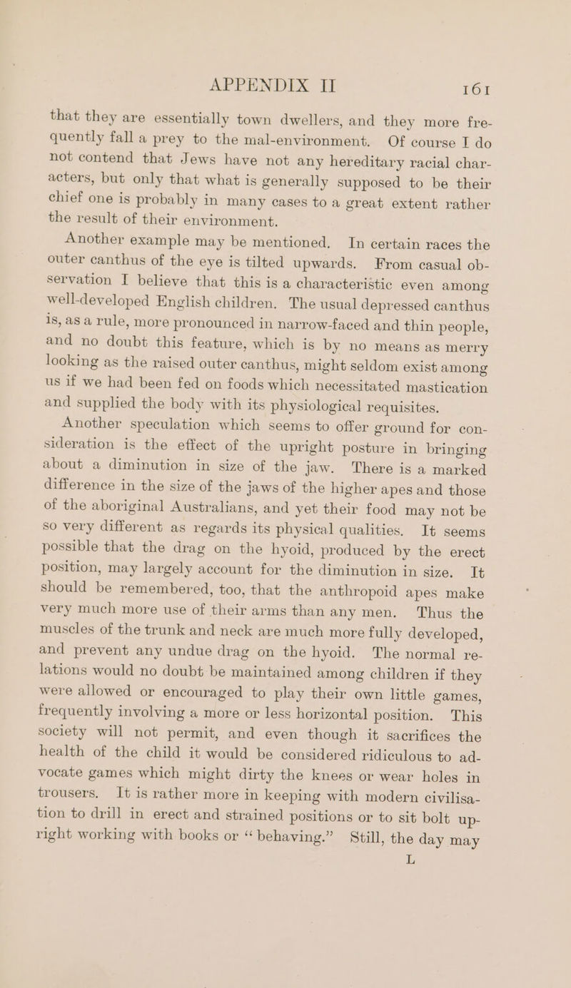 that they are essentially town dwellers, and they more fre- quently fall a prey to the mal-environment. Of course I do not contend that Jews have not any hereditary racial char- acters, but only that what is generally supposed to be their chief one is probably in many cases to a great extent rather the result of their environment. Another example may be mentioned. In certain races the outer canthus of the eye is tilted upwards. From casual ob- servation I believe that this is a characteristic even among well-developed English children. The usual depressed canthus 1s, as a rule, more pronounced in narrow-faced and thin people, and no doubt this feature, which is by no means as merry looking as the raised outer canthus, might seldom exist among us if we had been fed on foods which necessitated mastication and supplied the body with its physiological requisites. Another speculation which seems to offer ground for con- sideration is the effect of the upright posture in bringing about a diminution in size of the jaw. There is a marked difference in the size of the jaws of the higher apes and those of the aboriginal Australians, and yet their food may not be so very different as regards its physical qualities. It seems possible that the drag on the hyoid, produced by the erect position, may largely account for the diminution in size. It should be remembered, too, that the anthropoid apes make very much more use of their arms than any men. Thus the muscles of the trunk and neck are much more fully developed, and prevent any undue drag on the hyoid. The normal re- lations would no doubt be maintained among children if they were allowed or encouraged to play their own little games, frequently involving a more or less horizontal position. This society will not permit, and even though it sacrifices the health of the child it would be considered ridiculous to ad- vocate games which might dirty the knees or wear holes in trousers. It is rather more in keeping with modern civilisa- tion to drill in erect and strained positions or to sit bolt up- right working with books or “behaving.” Still, the day may L