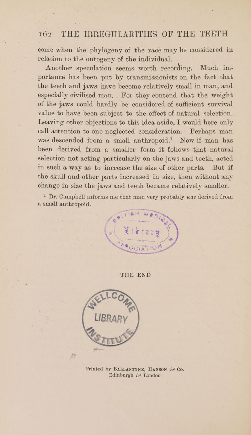 come when the phylogeny of the race may be considered in relation to the ontogeny of the individual. . Another speculation seems worth recording. Much im- portance has been put by transmissionists on the fact that the teeth and jaws have become relatively small in man, and especially civilised man. . For they contend that the weight of the jaws could hardly be considered of sufficient survival value to have been subject to the effect of natural selection. Leaving other objections to this idea aside, I would here only call attention to one neglected consideration. Perhaps man was descended from a small anthropoid.' Now if man has been derived from a smaller form it follows that natural selection not acting particularly on the jaws and teeth, acted in such a way as to increase the size of other parts. But if the skull and other parts increased in size, then without any change in size the jaws and teeth became relatively smaller. 1 Dr. Campbell informs me that man very probably was derived from a small anthropoid. &amp; % My, ; A &amp; ‘ wn “cme, Seance ures THE END Printed by BALLANTYNE, HANSON &amp; Co. Edinburgh &amp; London