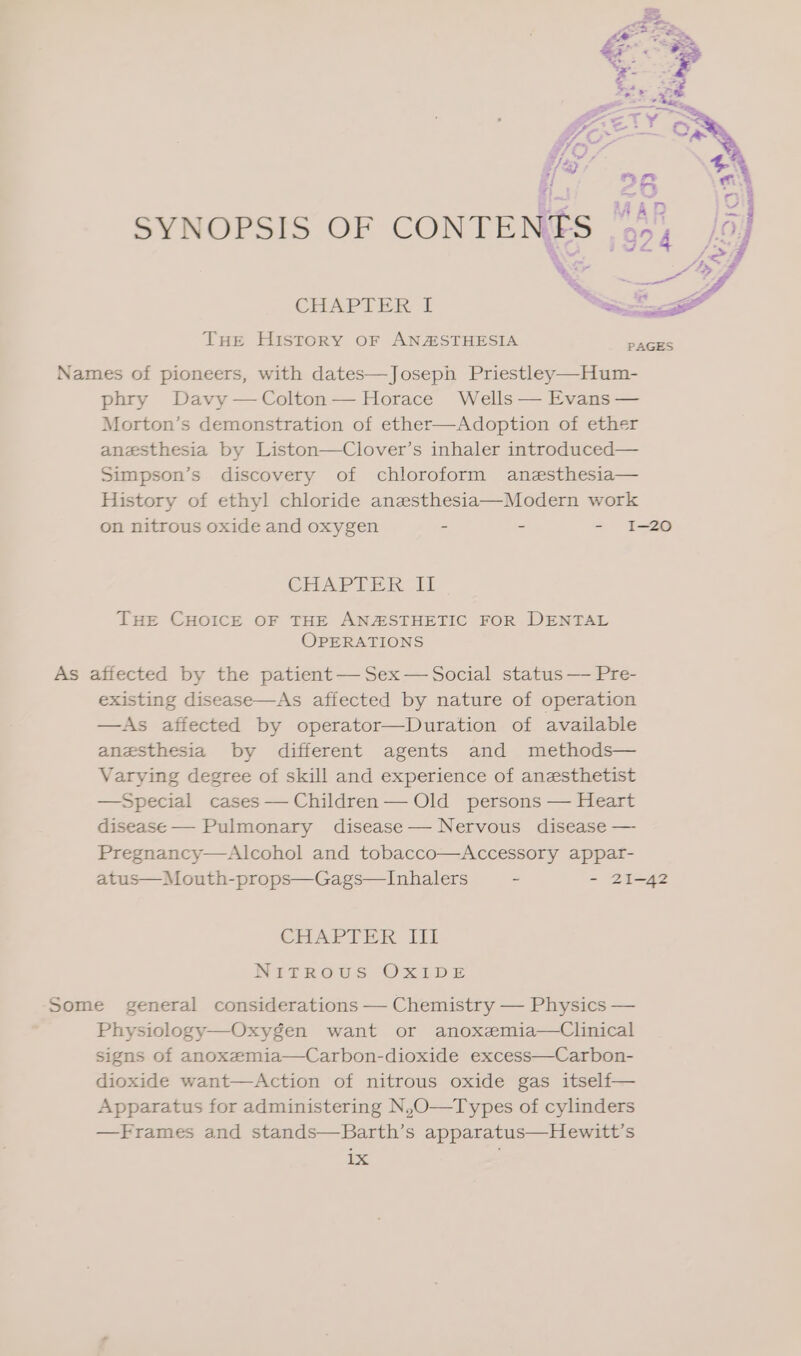 Sid #/ % ci} AS a MAD SYNOPSIS OF CONTENES 5, eC iv Xs * j CHAPTER I ee THe History or ANASTHESIA eee Names of pioneers, with dates—Joseph Priestley—Hum- phry Davy —Colton— Horace Wells — Evans — Morton’s demonstration of ether—Adoption of ether anesthesia by Liston—Clover’s inhaler introduced— Simpson’s discovery of chloroform anesthesia— History of ethyl chloride anesthesia—Modern work on nitrous oxide and oxygen - - - I-20 CHAPTER Il THE CHOICE OF THE ANZSTHETIC FOR DENTAL OPERATIONS As affected by the patient — Sex — Social status — Pre- existing disease—As affected by nature of operation —As affected by operator—Duration of available anesthesia by different agents and methods— Varying degree of skill and experience of anesthetist —Special cases — Children — Old persons — Heart disease— Pulmonary disease— Nervous disease — Pregnancy—Alcohol and tobacco—Accessory appar- atus—Mouth-props—Gags—Inhalers ~ - 21-42 CHAPTER III Nitrous Oxide Some general considerations — Chemistry — Physics — Physiology—Oxygen want or anoxemia—Clinical signs of anoxemia—Carbon-dioxide excess—Carbon- dioxide want—Action of nitrous oxide gas itseli— Apparatus for administering N,O—Types of cylinders —Frames and stands—Barth’s apparatus—Hewitt’s 1X