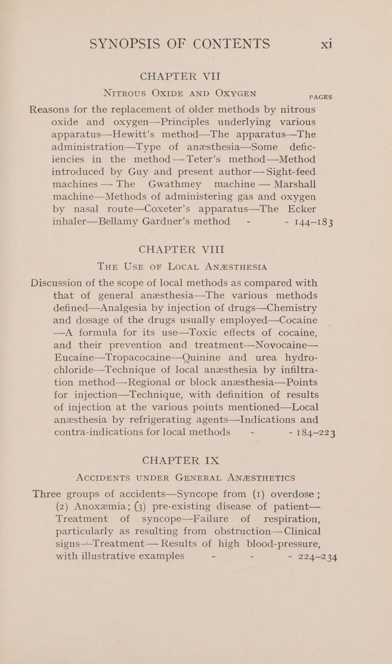 CEIAPT DR, Vit NITROUS OXIDE AND OXYGEN PAGES Reasons for the replacement of older methods by nitrous oxide and oxygen—Principles underlying various apparatus—Hewitt’s method—The apparatus—The administration—Type of anesthesia—Some defic- iencies in the method —Teter’s method—Method introduced by Guy and present author— Sight-feed machines — The Gwathmey machine — Marshall machine—Methods of administering gas and oxygen by nasal route—Coxeter’s apparatus—The Ecker inhaler—Bellamy Gardner’s method - - 144-183 CHAPTER VEU THe USE oF LocaL AN@STHESIA Discussion of the scope of local methods as compared with that of general anesthesia—The various methods defined—Analgesia by injection of drugs—Chemistry and dosage of the drugs usually employed—Cocaine —A formula for its use—Toxic effects of cocaine, and their prevention and treatment—Novocaine— Eucaine—Tropacocaine—Quinine and urea hydro- chloride—Technique of local anesthesia by infiltra- tion method—Regional or block anesthesia—Points for injection—Technique, with definition of results of injection at the various points mentioned—Local anesthesia by refrigerating agents—Indications and contra-indications for local methods - - 184-223 CHAPTER 1X ACCIDENTS UNDER GENERAL ANASTHETICS Three groups of accidents—Syncope from (1) overdose ; (2) Anoxeemia; (3) pre-existing disease of patient— Treatment of syncope—Failure of _ respiration, particularly as resulting from obstruction— Clinical signs—-Treatment — Results of high blood-pressure, with illustrative examples - - - 224-234