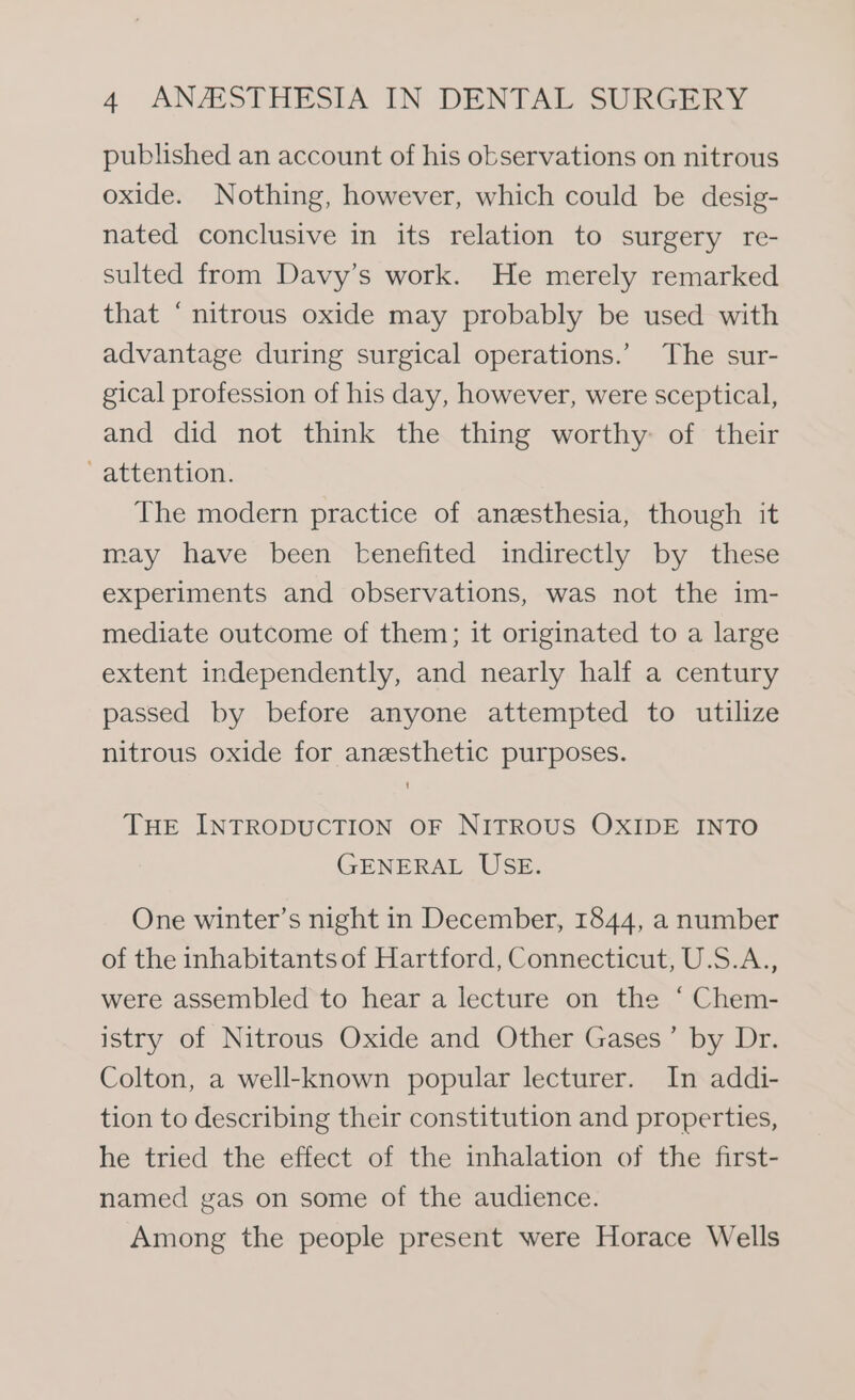 published an account of his observations on nitrous oxide. Nothing, however, which could be desig- nated conclusive in its relation to surgery re- sulted from Davy’s work. He merely remarked that ‘nitrous oxide may probably be used with advantage during surgical operations.’ The sur- gical profession of his day, however, were sceptical, and did not think the thing worthy of their -attention. The modern practice of anesthesia, though it may have been benefited indirectly by these experiments and observations, was not the im- mediate outcome of them; it originated to a large extent independently, and nearly half a century passed by before anyone attempted to utilize nitrous oxide for anesthetic purposes. THE INTRODUCTION OF NITROUS OXIDE INTO GENERAL USE. One winter’s night in December, 1844, a number of the inhabitants of Hartford, Connecticut, U.S.A., were assembled to hear a lecture on the ‘ Chem- istry of Nitrous Oxide and Other Gases’ by Dr. Colton, a well-known popular lecturer. In addi- tion to describing their constitution and properties, he tried the effect of the inhalation of the first- named gas on some of the audience. Among the people present were Horace Wells