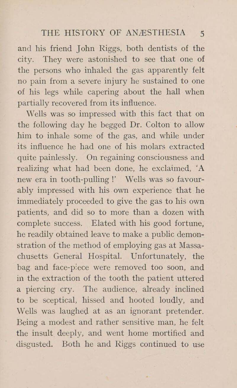 and his friend John Riggs, both dentists of the city. They were astonished to see that one of the persons who inhaled the gas apparently felt no pain from a severe injury he sustained to one of his legs while capering about the hall when partially recovered from its influence. Wells was so impressed witb this fact that on the following day he begged Dr. Colton to allow him to inhale some of the gas, and while under its influence he had one of his molars extracted quite painlessly. On regaining consciousness and realizing what had been done, he exclatmed, ‘A new era in tooth-pulling !’ Wells was so favour- ably impressed with his own experience that he immediately proceeded to give the gas to his own patients, and did so to more than a dozen with complete success. Elated with his good fortune, he readily obtained leave to make a public demon- stration of the method of employing gas at Massa- chusetts General Hospital. Unfortunately, the bag and face-piece were removed too soon, and in the extraction of the tooth the patient uttered a piercing cry. The audience, already inclined to be sceptical, hissed and hooted loudly, and Wells was laughed at as an ignorant pretender. Being a modest and rather sensitive man, he felt the insult deeply, and went home mortified and disgusted. Both he and Riggs continued to use