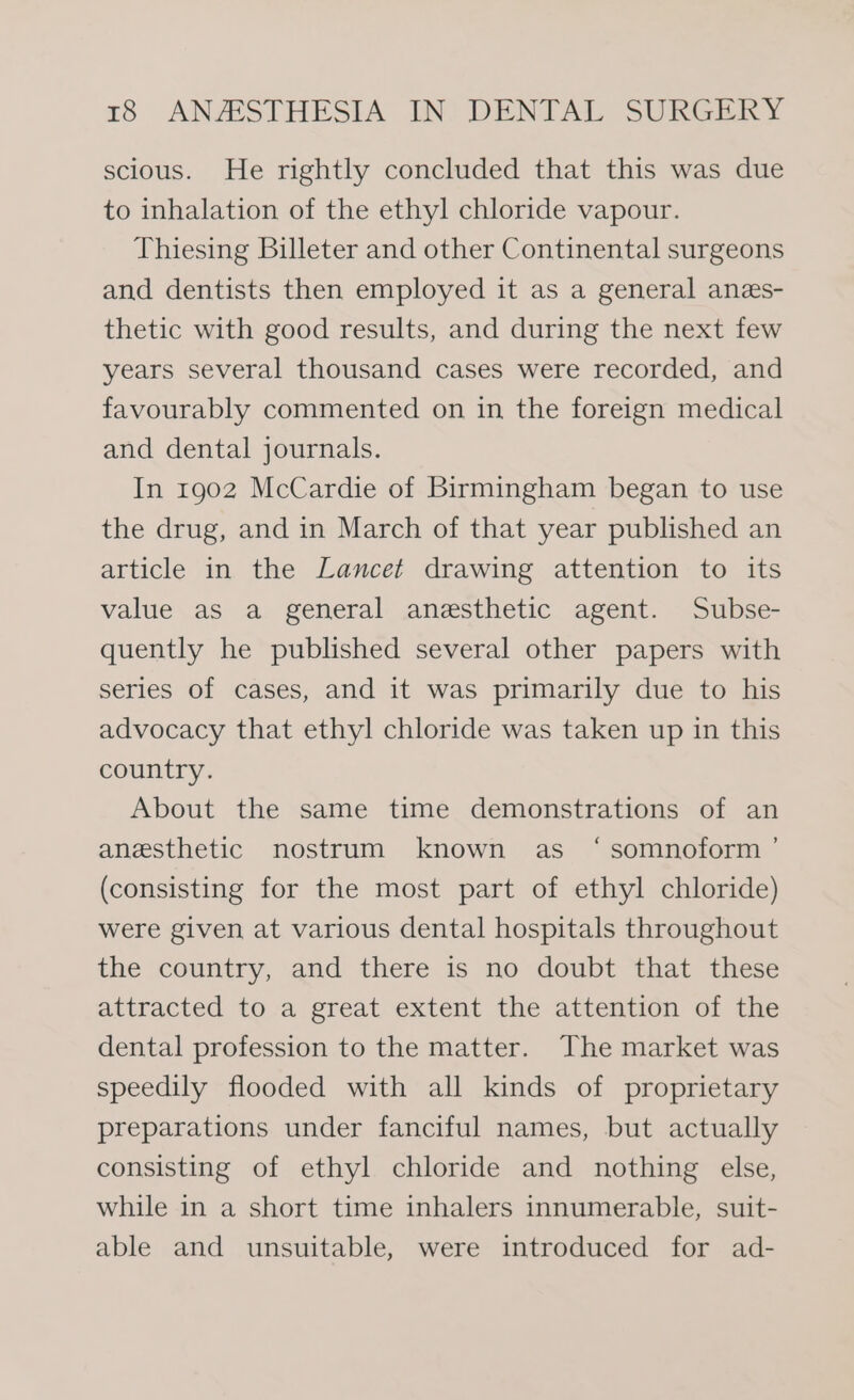 scious. He rightly concluded that this was due to inhalation of the ethyl chloride vapour. Thiesing Billeter and other Continental surgeons and dentists then employed it as a general anes- thetic with good results, and during the next few years several thousand cases were recorded, and favourably commented on in the foreign medical and dental journals. In 1902 McCardie of Birmingham began to use the drug, and in March of that year published an article in the Lancet drawing attention to its value as a general anesthetic agent. Subse- quently he published several other papers with series of cases, and it was primarily due to his advocacy that ethyl chloride was taken up in this country. About the same time demonstrations of an anesthetic nostrum known as ‘somnoform ’ (consisting for the most part of ethyl chloride) were given at various dental hospitals throughout the country, and there is no doubt that these attracted to a great extent the attention of the dental profession to the matter. The market was speedily flooded with all kinds of proprietary preparations under fanciful names, but actually consisting of ethyl chloride and nothing else, while in a short time inhalers innumerable, suit- able and unsuitable, were introduced for ad-