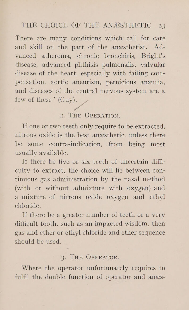 There are many conditions which call for care and skill on the part of the anesthetist. Ad- vanced atheroma, chronic bronchitis, Bright’s disease, advanced phthisis pulmonalis, valvular disease of the heart, especially with failing com- pensation, aortic aneurism, pernicious anemia, and diseases of the central nervous system are a few of these’ ae 2. THE OPERATION. If one or two teeth only require to be extracted, nitrous oxide is the best anesthetic, unless there be some contra-indication, from being most usually available. If there be five or six teeth of uncertain diffi- culty to extract, the choice will lhe between con- tinuous gas administration by the nasal method (with or without admixture with oxygen) and a mixture of nitrous oxide oxygen and ethyl chloride. If there be a greater number of teeth or a very difficult tooth, such as an impacted wisdom, then gas and ether or ethyl chloride and ether sequence should be used. 3. THE OPERATOR. Where the operator unfortunately requires to fulfil the double function of operator and anes-