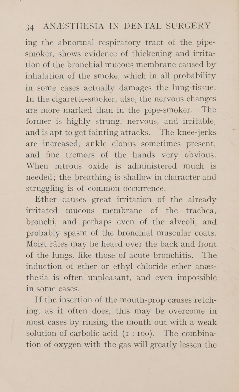 ing the abnormal respiratory tract of the pipe- smoker, shows evidence of thickening and irrita- tion of the bronchial mucous membrane caused by inhalation of the smoke, which in all probability in some cases actually damages the lung-tissue. In the cigarette-smoker, also, the nervous changes are more marked than in the pipe-smoker. The former is highly strung, nervous, and irritable, and is apt to get fainting attacks. The knee-jerks are increased, ankle clonus sometimes present, and fine tremors of the hands very obvious. When nitrous oxide is administered much is needed; the breathing is shallow in character and struggling is of common occurrence. Ether causes great irritation of the already irritated mucous membrane of the _ trachea, bronchi, and perhaps even of the alveoli, and probably spasm of the bronchial muscular coats. Moist rales may be heard over the back and front of the lungs, like those of acute bronchitis. The induction of ether or ethyl chloride ether anzs- thesia is often unpleasant, and even impossible in some cases. If the insertion of the mouth-prop causes retch- ing, as it often does, this may be overcome in most cases by rinsing the mouth out with a weak solution of carbolic acid (x1: 100). The combina- tion of oxygen with the gas will greatly lessen the