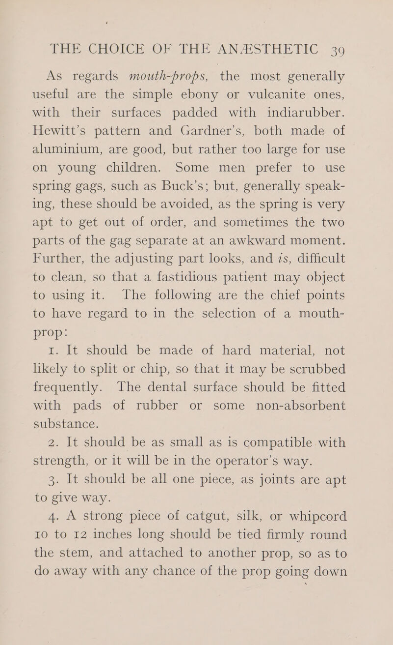 As regards mouth-props, the most generally useful are the simple ebony or vulcanite ones, with their surfaces padded with indiarubber. Hewitt’s pattern and Gardner’s, both made of aluminium, are good, but rather too large for use on young children. Some men prefer to use spring gags, such as Buck’s; but, generally speak- ing, these should be avoided, as the spring is very apt to get out of order, and sometimes the two parts of the gag separate at an awkward moment. Further, the adjusting part looks, and zs, difficult to clean, so that a fastidious patient may object to using it. The following are the chief points to have regard to in the selection of a mouth- prop: E. It should be. made of hard material. not likely to split or chip, so that it may be scrubbed frequently. ‘The dental surface should be fitted with pads of rubber or some non-absorbent substance. 2. It should be as small as is compatible with strength, or it will be in the operator’s way. 3. It should be all one piece, as joints are apt to give way. 4. A strong piece of catgut, silk, or whipcord 10 to 12 inches long should be tied firmly round the stem, and attached to another prop, so as to do away with any chance of the prop going down