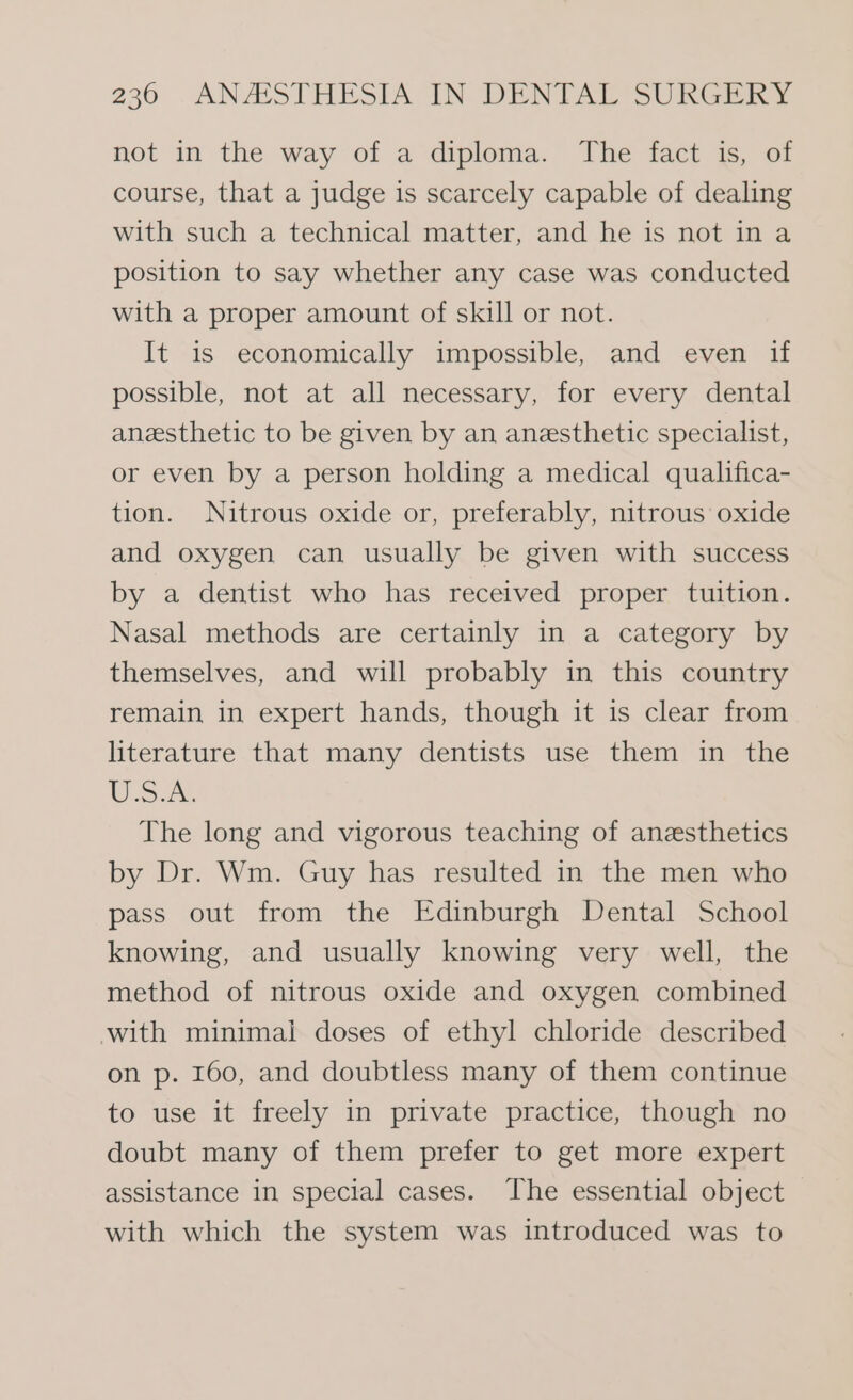 not in the way of a diploma. The fact is, of course, that a judge is scarcely capable of dealing with such a technical matter, and he is not ina position to say whether any case was conducted with a proper amount of skill or not. It is economically impossible, and even if possible, not at all necessary, for every dental anesthetic to be given by an anesthetic specialist, or even by a person holding a medical qualifica- tion. Nitrous oxide or, preferably, nitrous oxide and oxygen can usually be given with success by a dentist who has received proper tuition. Nasal methods are certainly in a category by themselves, and will probably in this country remain in expert hands, though it is clear from literature that many dentists use them in the Usur. The long and vigorous teaching of anesthetics by Dr. Wm. Guy has resulted in the men who pass out from the Edinburgh Dental School knowing, and usually knowing very well, the method of nitrous oxide and oxygen combined with minimal doses of ethyl chloride described on p. 160, and doubtless many of them continue to use it freely in private practice, though no doubt many of them prefer to get more expert assistance in special cases. The essential object with which the system was introduced was to