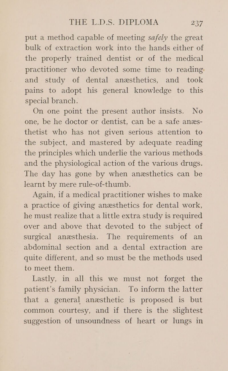 put a method capable of meeting safely the great bulk of extraction work into the hands either of the properly trained dentist or of the medical practitioner who devoted some time to reading: and study of dental anesthetics, and took pains to adopt his general knowledge to this special branch. On one point the present author insists. No one, be he doctor or dentist, can be a safe anes- thetist who has not given serious attention to the subject, and mastered by adequate reading the principles which underlie the various methods and the physiological action of the various drugs. The day has gone by when anesthetics can be learnt by mere rule-of-thumb. Again, if a medical practitioner wishes to make a practice of giving anesthetics for dental work, he must realize that a little extra study is required over and above that devoted to the subject of surgical anesthesia. The requirements of an abdominal section and a dental extraction are quite different, and so must be the methods used to meet them. Lastly, in all this we must not forget the patient’s family physician. To inform the latter that a general anesthetic is proposed is but common courtesy, and if there is the slightest suggestion of unsoundness of heart or lungs in