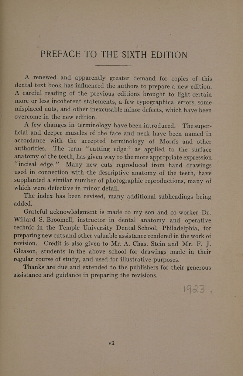 Pier AC EetOe HE SIX HME DUPON A renewed and apparently greater demand for copies of this dental text book has influenced the authors to prepare a new edition. A careful reading of the previous editions brought to light certain more or less incoherent statements, a few typographical errors, some misplaced cuts, and other inexcusable minor defects, which have been Overcome in the new edition. A few changes in terminology have been introduced. Thesuper- ficial and deeper muscles of the face and neck have been named in accordance with the accepted terminology of Morris and other authorities. The term “cutting edge” as applied to the surface anatomy of the teeth, has given way to the more appropriate expression “incisal edge.”” Many new cuts reproduced from hand drawings used in connection with the descriptive anatomy of the teeth, have supplanted a similar number of photographic reproductions, many of which were defective in minor detail. The index has been revised, many additional subheadings being added. Grateful acknowledgment is made to my son and co-worker Dr. Willard S. Broomell, instructor in dental anatomy and operative technic in the Temple University Dental School, Philadelphia, for preparing new cuts and other valuable assistance rendered in the work of revision. Credit is also given to Mr. A. Chas. Stein and Mr. F. J. Gleason, students in the above school for drawings made in their regular course of study, and used for illustrative purposes. Thanks are due and extended to the publishers for their generous assistance and guidance in preparing the revisions. vii