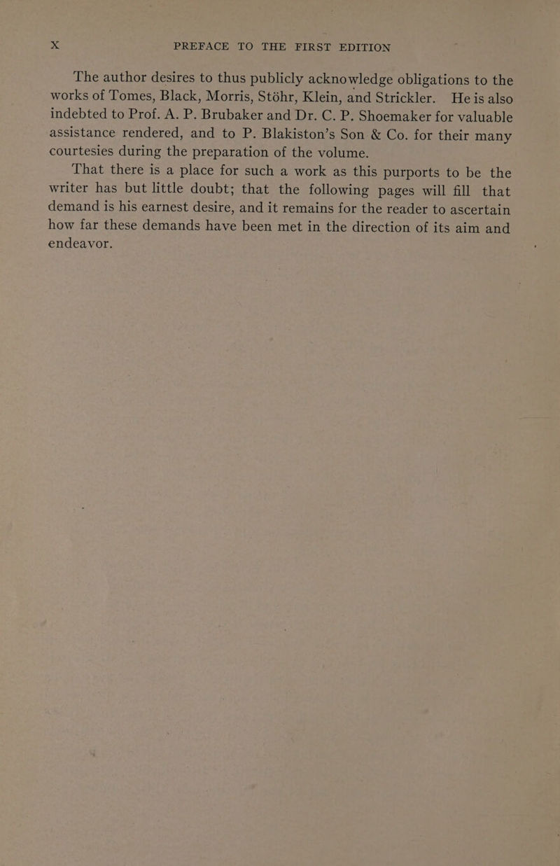 The author desires to thus publicly acknowledge obligations to the works of Tomes, Black, Morris, Stohr, Klein, and Strickler. He is also indebted to Prof. A. P. Brubaker and Dr. C. P. Shoemaker for valuable assistance rendered, and to P. Blakiston’s Son &amp; Co. for their many courtesies during the preparation of the volume. That there is a place for such a work as this purports to be the writer has but little doubt; that the following pages will fill that demand is his earnest desire, and it remains for the reader to ascertain how far these demands have been met in the direction of its aim and endeavor.