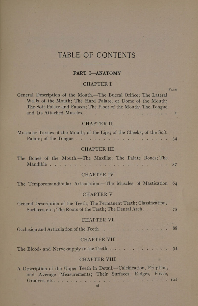 TABLE OF CONTENTS PART I—ANATOMY CHAPTER I PAGE General Description of the Mouth.—The Buccal Orifice; The Lateral Walls of the Mouth; The Hard Palate, or Dome of the Mouth; The Soft Palate and Fauces; The Floor of the Mouth; The Tongue ANC Lise LI Gbete NNISCleS omen Gk ries ele ate ae Pn Ps CHAPTER II Muscular Tissues of the Mouth; of the Lips; of the Cheeks; of the Soft Palate: OL th@sOnvues pe eee ee ek te en Oe 34 CHAPTER III The Bones of the Mouth—The Maxille; The Palate Bones; The ECD e8 sok, nahi est GAP Eee tees ele wee oe Meg aire Gales 34 CHAPTER IV The Temporomandibular Articulation—The Muscles of Mastication 64 CHAPTER V General Description of the Teeth; The Permanent Teeth; Classification, Surfaces, etc.; The Roots of the Teeth; The Dental Arch. .... . 75 CHAPTER VE Occlusion anca-Articulation of the Teeth: ,. 3°23 See ame Bae 88 CHAPTER VII ibhe Blood and. Nerve-supply to the Teeth «2 2)... Se e. 94 CHAPTER VIII A Description of the Upper Teeth in Detail.—Calcification, Eruption, and Average Measurements; Their Surfaces, Ridges, Fosse, CErOOVEST CLC ret ar flee we loa rete re wee Vay od wr oe oho OO Nae 102