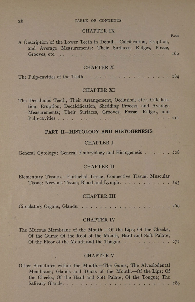 CHAPTER Ix PAGE A Description of the Lower Teeth in Detail.—Calcification, Eruption, and Average Measurements; Their Surfaces, Ridges, Fosse, Grooves, etCeii 7 MOAN Rtas oes Aether ear ie ee 160 CHAPTER X The Pulp-¢avities.of the: Teeth® aus tp ia an gr a gh Pee 184 CHAPTER XI The Deciduous Teeth, Their Arrangement, Occlusion, etc.; Calcifica- tion, Eruption, Decalcification, Shedding Process, and Average Measurements; Their Surfaces, Grooves, Fosse, Ridges, and Pulp-Cavittes 5.2.6 2: oN ne. Gee Mine pees « eee ieee cee 211 PART II—HISTOLOGY AND HISTOGENESIS CHAPTER I General Cytology; General Embryology and Histogenesis. .... . 228 CHAPTER II Elementary Tissues.—Epithelial Tissue; Connective Tissue; Muscular Tissue; Nervous Tissue; Blood and Lymph. .......... 243 CHAPTER III Circulatory Organs, Glands =i eae MEI RKRe event 269 CHAPTER IV The Mucous Membrane of the Mouth.—Of the Lips; Of the Cheeks; Of the Gums; Of the Roof of the Mouth, Hard and Soft Palate; Of-the Floor of the Mouth andi the Tongues! (ov? foe by CHAPTER V Other Structures within the Mouth—The Gums; The Alveolodental Membrane; Glands and Ducts of the Mouth.—Of the Lips; Of the Cheeks; Of the Hard and Soft Palate; Of the Tongue; The salivary ‘Glands oo) hiv omnes ae tae nen eg a a a 289