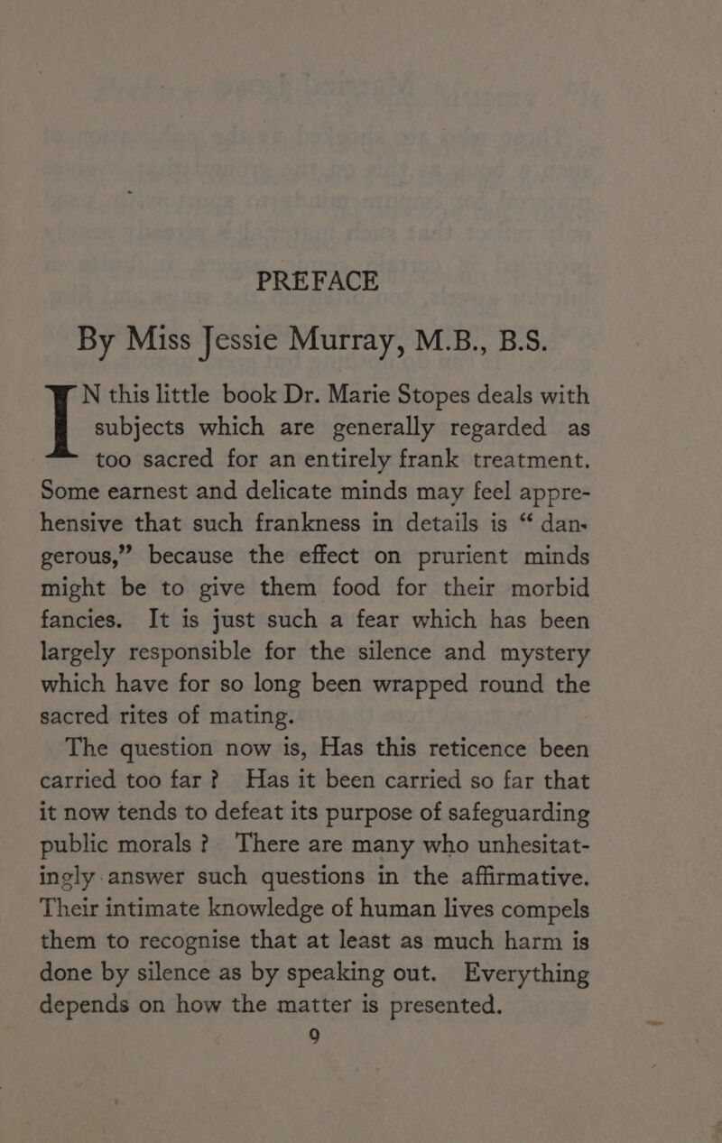 PREFACE By Miss Jessie Murray, M.B., B.S. lie this little book Dr. Marie Stopes deals with subjects which are generally regarded as too sacred for an entirely frank treatment. Some earnest and delicate minds may feel appre- hensive that such frankness in details is “ dan. gerous,” because the effect on prurient minds might be to give them food for their morbid fancies. It is just such a fear which has been largely responsible for the silence and mystery which have for so long been wrapped round the sacred rites of mating. The question now is, Has this reticence been carried too far? Has it been carried so far that it now tends to defeat its purpose of safeguarding public morals? There are many who unhesitat- ingly.answer such questions in the affirmative. Their intimate knowledge of human lives compels them to recognise that at least as much harm is done by silence as by speaking out. Everything depends on how the matter is presented.