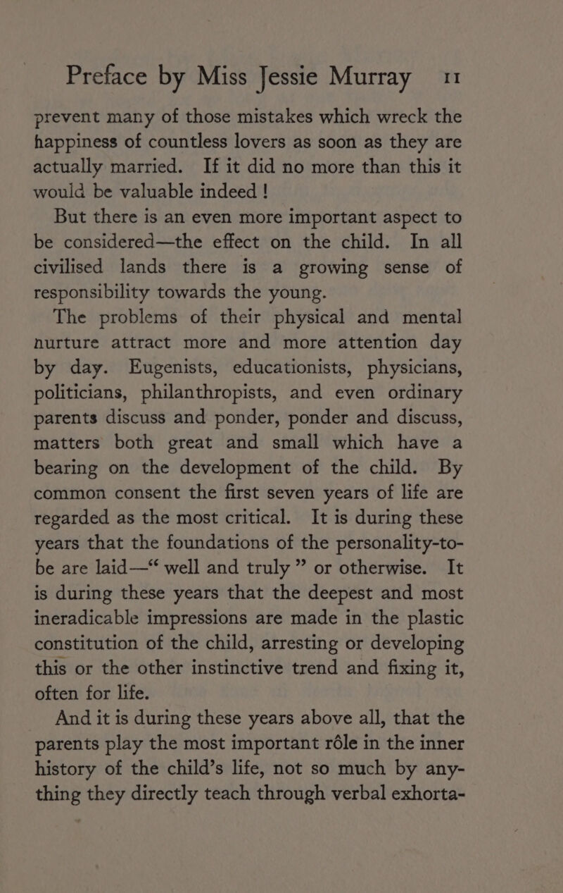 prevent many of those mistakes which wreck the happiness of countless lovers as soon as they are actually married. If it did no more than this it would be valuable indeed ! But there is an even more important aspect to be considered—the effect on the child. In all civilised lands there is a growing sense of responsibility towards the young. The problems of their physical and mental nurture attract more and more attention day by day. Eugenists, educationists, physicians, politicians, philanthropists, and even ordinary parents discuss and ponder, ponder and discuss, matters both great and small which have a bearing on the development of the child. By common consent the first seven years of life are regarded as the most critical. It is during these years that the foundations of the personality-to- be are laid —“ well and truly ” or otherwise. It is during these years that the deepest and most ineradicable impressions are made in the plastic constitution of the child, arresting or developing this or the other instinctive trend and fixing it, often for life. And it is during these years above all, that the parents play the most important rdle in the inner history of the child’s life, not so much by any- thing they directly teach through verbal exhorta-