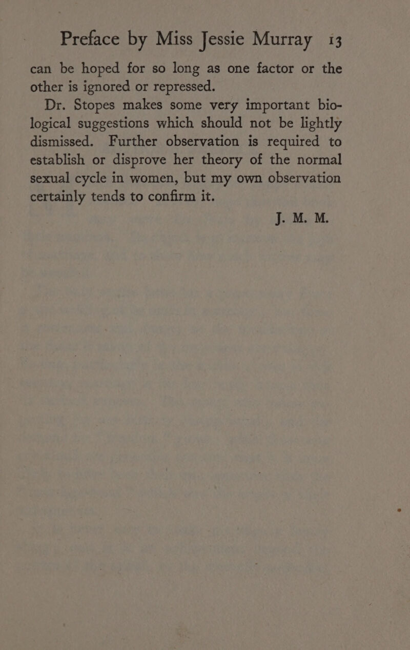 can be hoped for so long as one factor or the other is ignored or repressed. Dr. Stopes makes some very important bio- logical suggestions which should not be lightly dismissed. Further observation is required to establish or disprove her theory of the normal sexual cycle in women, but my own observation certainly tends to confirm it. J. M. M.