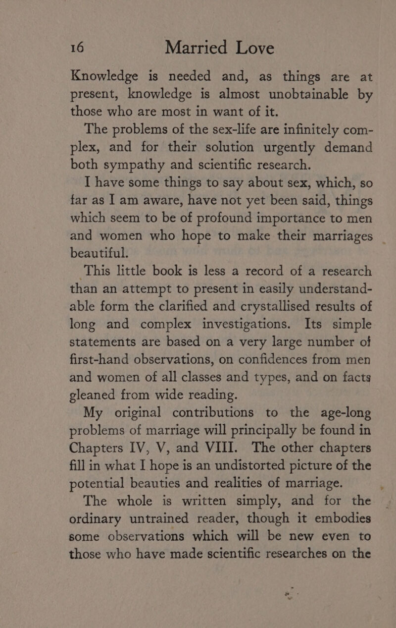 Knowledge is needed and, as things are at present, knowledge is almost unobtainable by those who are most in want of it. The problems of the sex-life are infinitely com- plex, and for their solution urgently demand both sympathy and scientific research. I have some things to say about sex, which, so far as I am aware, have not yet been said, things which seem to be of profound importance to men and women who hope to make their marriages | beautiful. This little book is less a record of a research than an attempt to present in easily understand- able form the clarified and crystallised results of long and complex investigations. Its simple statements are based on a very large number of first-hand observations, on confidences from men and women of all classes and types, and on facts gleaned from wide reading. My original contributions to the age-long problems of marriage will principally be found in Chapters IV, V, and VIII. The other chapters fill in what I hope is an undistorted picture of the potential beauties and realities of marriage. The whole is written simply, and for the ordinary untrained reader, though it embodies some observations which will be new even to those who have made scientific researches on the