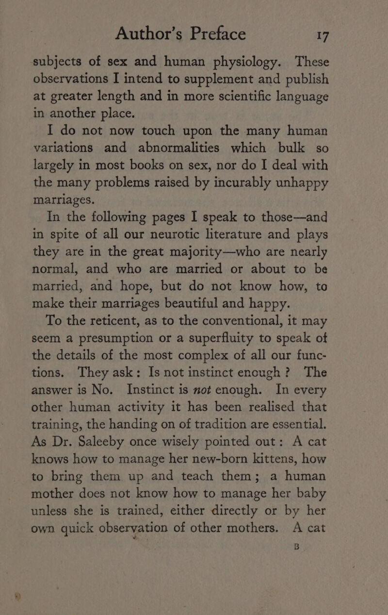 subjects of sex and human physiology. These observations [ intend to supplement and publish at greater length and in more scientific language in another place. I do not now touch upon the many human variations and abnormalities which bulk so largely in most books on sex, nor do I deal with the many problems raised by incurably unhappy marriages. In the following pages I speak to those—and in spite of all our neurotic literature and plays they are in the great majority—who are nearly normal, and who are married or about to be married, and hope, but do not know how, to make their marriages beautiful and happy. To the reticent, as to the conventional, it may seem a presumption or a superfluity to speak of the details of the most complex of all our func- tions. They ask: Is not instinct encugh? The answer is No. Instinct is mot enough. In every other human activity it has been realised that training, the handing on of tradition are essential. As Dr. Saleeby once wisely pointed out: A cat knows how to manage her new-born kittens, how to bring them up and teach them; a human mother does not know how to manage her baby unless she is trained, either directly or by her own quick observation of other mothers. A cat 8B