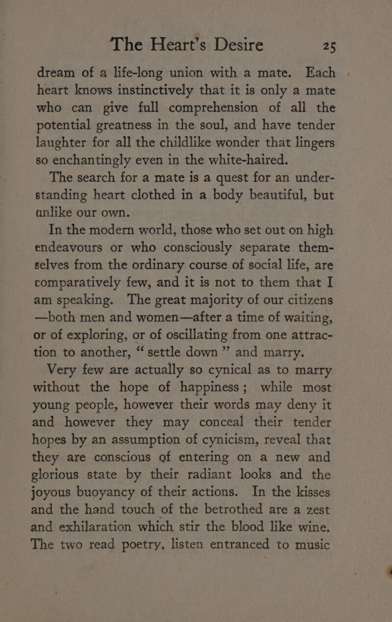 dream of a life-long union with a mate. Each heart knows instinctively that it is only a mate who can give full comprehension of all the potential greatness in the soul, and have tender laughter for all the childlike wonder that lingers so enchantingly even in the white-haired. The search for a mate is a quest for an under- standing heart clothed in a body beautiful, but anlike our own. In the modern world, those who set out on high endeavours or who consciously separate them- selves from the ordinary course of social life, are comparatively few, and it is not to them that I am speaking. The great majority of our citizens —both men and women—after a time of waiting, or of exploring, or of oscillating from one attrac- tion to another, “settle down” and marry. Very few are actually so cynical as to marry without the hope of happiness; while most young people, however their words may deny it and however they may conceal their tender hopes by an assumption of cynicism, reveal that they are conscious of entering on a new and glorious state by their radiant looks and the joyous buoyancy of their actions. In the kisses and the hand touch of the betrothed are a zest and exhilaration which stir the blood like wine. The two read poetry, listen entranced to music