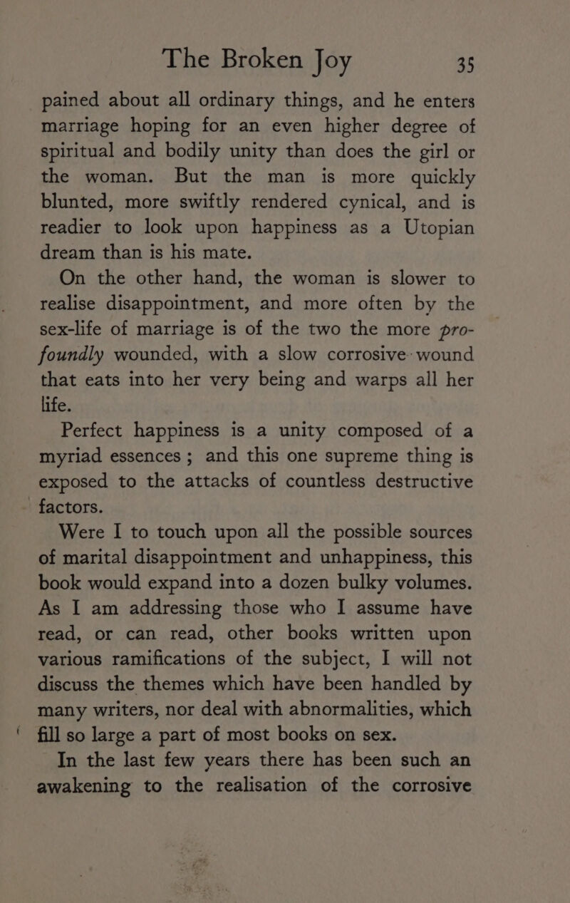 pained about all ordinary things, and he enters marriage hoping for an even higher degree of spiritual and bodily unity than does the girl or the woman. But the man is more quickly blunted, more swiftly rendered cynical, and is readier to look upon happiness as a Utopian dream than is his mate. On the other hand, the woman is slower to realise disappointment, and more often by the sex-life of marriage is of the two the more pro- foundly wounded, with a slow corrosive: wound that eats into her very being and warps all her life. Perfect happiness is a unity composed of a myriad essences ; and this one supreme thing is exposed to the attacks of countless destructive factors. Were I to touch upon all the possible sources of marital disappointment and unhappiness, this book would expand into a dozen bulky volumes. As I am addressing those who I assume have read, or can read, other books written upon various ramifications of the subject, I will not discuss the themes which have been handled by many writers, nor deal with abnormalities, which fill so large a part of most books on sex. In the last few years there has been such an awakening to the realisation of the corrosive