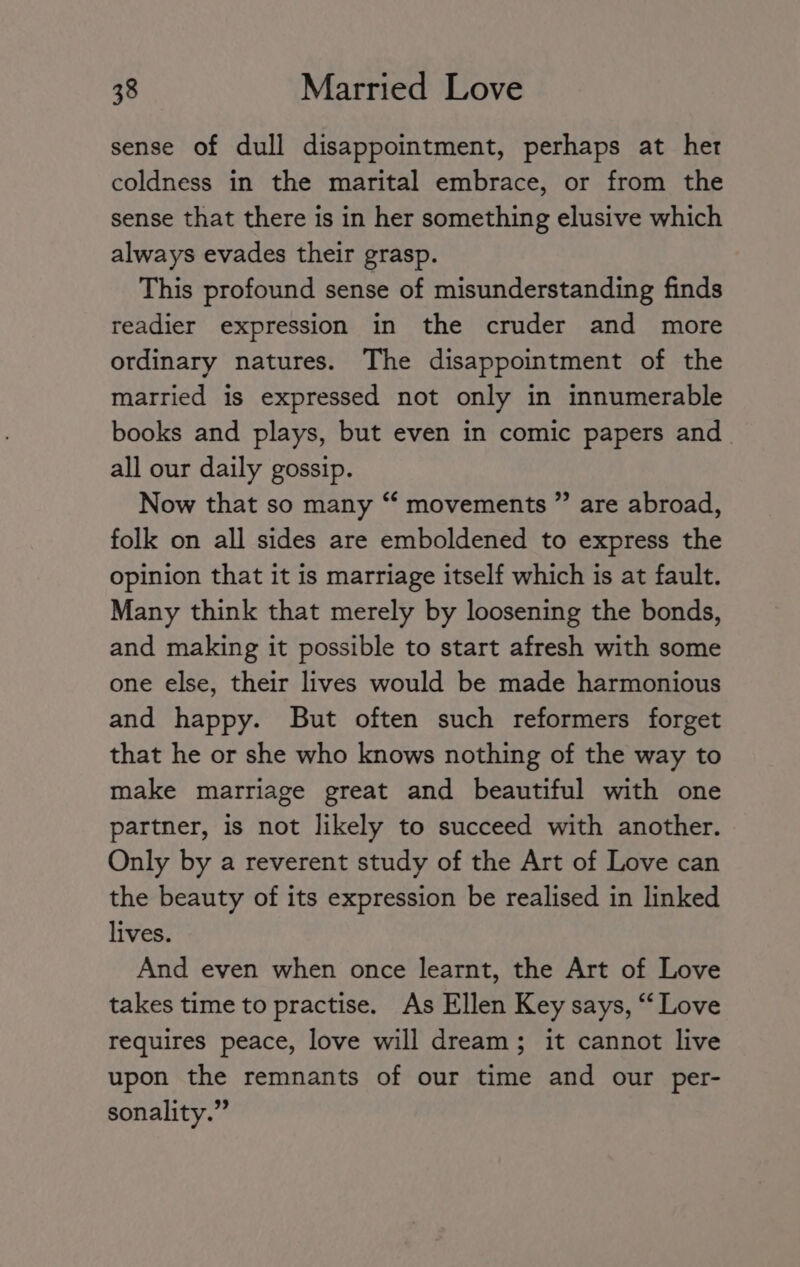 sense of dull disappointment, perhaps at her coldness in the marital embrace, or from the sense that there is in her something elusive which always evades their grasp. This profound sense of misunderstanding finds readier expression in the cruder and more ordinary natures. The disappointment of the married is expressed not only in innumerable books and plays, but even in comic papers and all our daily gossip. Now that so many “ movements ” are abroad, folk on all sides are emboldened to express the opinion that it is marriage itself which is at fault. Many think that merely by loosening the bonds, and making it possible to start afresh with some one else, their lives would be made harmonious and happy. But often such reformers forget that he or she who knows nothing of the way to make marriage great and beautiful with one partner, is not likely to succeed with another. Only by a reverent study of the Art of Love can the beauty of its expression be realised in linked lives. And even when once learnt, the Art of Love takes time to practise. As Ellen Key says, “Love requires peace, love will dream; it cannot live upon the remnants of our time and our per- sonality.”