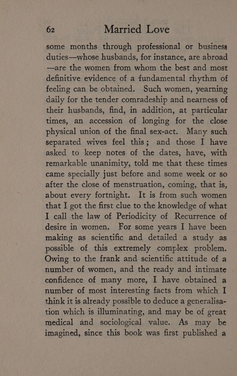 some months through professional or business duties—whose husbands, for instance, are abroad —are the women from whom the best and most definitive evidence of a fundamental rhythm of feeling can be obtained. Such women, yearning daily for the tender comradeship and nearness of their husbands, find, in addition, at particular times, an accession of longing for the close physical union of the final sex-act. Many such separated wives feel this; and those I have asked to keep notes of the dates, have, with remarkable unanimity, told me that these times came specially just before and some week or so after the close of menstruation, coming, that is, about every fortnight. It is from such women that I got the first clue to the knowledge of what I call the law of Periodicity of Recurrence of desire in women. For some years I have been making as scientific and detailed a study as possible of this extremely complex problem. Owing to the frank and scientific attitude of a number of women, and the ready and intimate confidence of many more, I have obtained a number of most interesting facts from which I think it is already possible to deduce a generalisa- tion which is illuminating, and may be of great medical and sociological value. As may be imagined, since this book was first published a