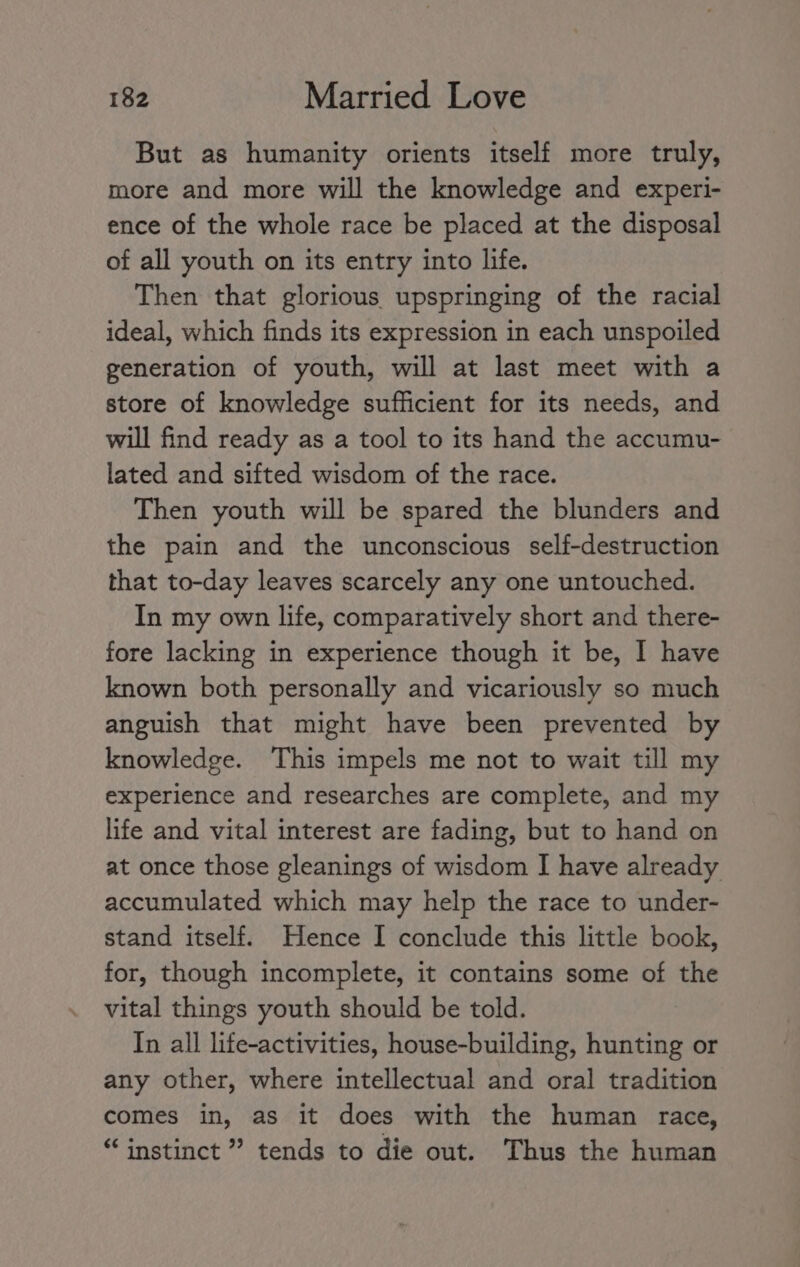 But as humanity orients itself more truly, more and more will the knowledge and experi- ence of the whole race be placed at the disposal of all youth on its entry into life. Then that glorious upspringing of the racial ideal, which finds its expression in each unspoiled generation of youth, will at last meet with a store of knowledge sufficient for its needs, and will find ready as a tool to its hand the accumu- lated and sifted wisdom of the race. Then youth will be spared the blunders and the pain and the unconscious self-destruction that to-day leaves scarcely any one untouched. In my own life, comparatively short and there- fore lacking in experience though it be, I have known both personally and vicariously so much anguish that might have been prevented by knowledge. This impels me not to wait till my experience and researches are complete, and my life and vital interest are fading, but to hand on at once those gleanings of wisdom I have already accumulated which may help the race to under- stand itself. Hence I conclude this little book, for, though incomplete, it contains some of the vital things youth should be told. In all life-activities, house-building, hunting or any other, where intellectual and oral tradition comes in, as it does with the human race, “instinct ” tends to die out. Thus the human