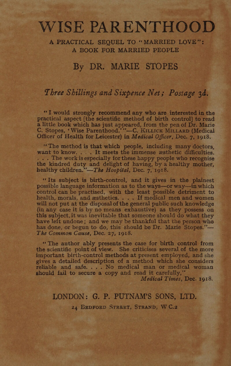 WISE PARENTHOOD A PRACTICAL SEQUEL TO ‘‘MARRIED LOVE”; A BOOK FOR MARRIED PEOPLE By DR. MARIE STOPES Three Shillings and Sixpence Net; Postage 3d. ‘‘T would strongly recommend any who are interested in the practical aspect [the scientific method of birth control] to read a little book which has just appeared, from the pen of Dr. Marie C. Stopes, ‘Wise Parenthood.’ ’””—C. KiLit1ck MILLARD (Medical Officer of Health for Leicester) in Medical Officer, Dec. 7, 1918. ‘“‘The method is that which people, including many doctors, want to know. . It meets the immense esthetic difficulties. . The workis especially for these happy people who recognise the kindred duty and delight of having, by a healthy mother, healthy children.” —The Hospital, Dec. 7, 1918. ‘‘Its subject is birth-control, and it gives in the plainest possible language information as to the ways—or way—in which control can be practised, with the least possible detriment to health, morals, and zsthetics. . If medical men and women will not put at the disposal of the general public such knowledge (in any case it is by no means exhaustive) as they possess on this subject, it was inevitable that someone should do what they have left undone; and we may be thankful that the person who has done, or begun to do, this should be Dr. Marie Stopes. ”— The Common Cause, Dec. 27, 1918. ‘‘The author ably presents the case for birth control from the scientific point of view. She criticises several of the more important birth-control methods at present employed, and she gives a detailed eile of a method which she considers reliable and safe. ... No medical man or medical woman should fail to secure a copy and read it carefully,” Medical Times, Dec. 1918. LONDON: G. P. PUTNAM’S SONS, LTD.