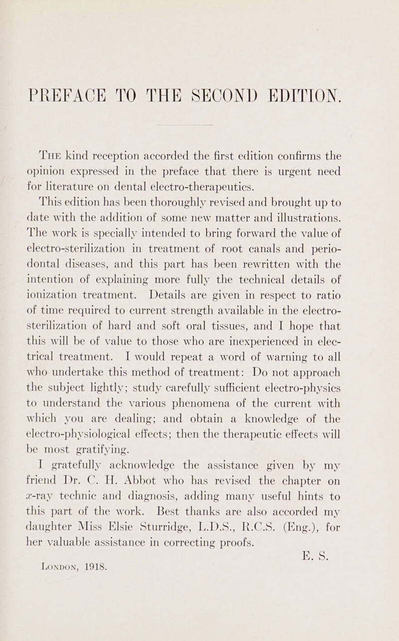 PREFACE TO THE SECOND EDITION. THe kind reception accorded the first edition confirms the opinion expressed in the preface that there is urgent need for literature on dental electro-therapeutics. This edition has been thoroughly revised and brought up to date with the addition of some new matter and illustrations. The work is specially intended to bring forward the value of electro-sterilization in treatment of root canals and_perio- dontal diseases, and this part has been rewritten with the intention of explaining more fully the technical details of ionization treatment. Details are given in respect to ratio of time required to current strength available in the electro- sterilization of hard and soft oral tissues, and I hope that this will be of value to those who are inexperienced in elec- trical treatment. I would repeat a word of warning to all who undertake this method of treatment: Do not approach the subject lightly; study carefully sufficient electro-physics to understand the various phenomena of the current with which you are dealing; and obtain a knowledge of the electro-physiological effects; then the therapeutic effects will be most. gratifying. I gratefully acknowledge the assistance given by my friend Dr. C. H. Abbot who has revised the chapter on v-ray technic and diagnosis, adding many useful hints to this part of the work. Best thanks are also accorded my daughter Miss Elsie Sturridge, L.D.S., R.C.S. (Eng.), for her valuable assistance in correcting proofs. E. 8. Lonpon, 1918.