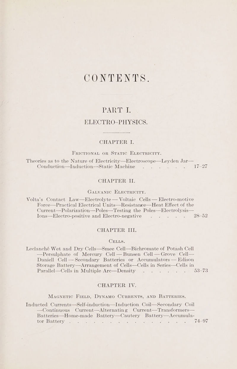 CONTENTS. PAL ie? HLECTRO-PHYSICS. CHAR LE Tar FRICTIONAL OR STATIC ELECTRICITY. Theories as to the Nature of Electricity—Electroscope—Leyden Jar— Conduction—Induction—Static Machine 17-27 CHAPTHRa LI. GALVANIC ELECTRICITY, Volta’s Contact Law—Electrolyte — Voltaic Cells — Electro-motive Force—Practical Electrical Units—Resistance—Heat Effect of the Current—Polarization—Poles—Testing the Poles—Electrolysis— Ions—Electro-positive and Electro-negative ine ae 28-52 CHAPTER TL: CELLS. Leclanché Wet and Dry Cells—Smee Cell—Bichromate of Potash Cell Persulphate of Mercury Cell — Bunsen Cell — Grove Cell— Daniell Cell— Secondary Batteries or Accumulators — Edison Storage Battery—Arrangement of Cells—Cells in Series—Cells in Parallel—Cells in Multiple Are—Density 53-73 CHAPTER IV. MaGnetic Firtp, DyNaMo CURRENTS, AND BATTERIES. Inducted Currents—Self-induction—Induction Coil—Secondary Coil —Continuous Current—Alternating Current—Transformers— Batteries—Home-made Battery—Cautery Battery—Accumula- LOLS Dh eee et OSC ee a) ae) ir WO es: (eee