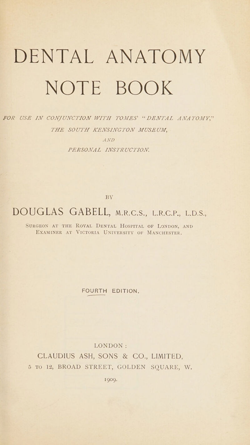 DENTAL ANATOMY IN@ ee. BOOK Seen SIV CONJONCLION WITH TOMES “DENTAL ANATOMY,’ THEVSOULA KENSINGTON MOUSE CM, AND PERSONAL INSTRUCTION. DG DOUG GABELIY WRes, LRGCP, aps: SURGEON AT THE ROYAL DENTAL HOSPITAL OF LONDON, AND EXAMINER AT VICTORIA UNIVERSITY OF MANCHESTER. BOURT Fae DITION: LONDON : CRAUDIUS SASH sSONS es. GO; cIMITED: 5 TO 12, BROAD STREET, GOLDEN SQUARE, W. 1909.