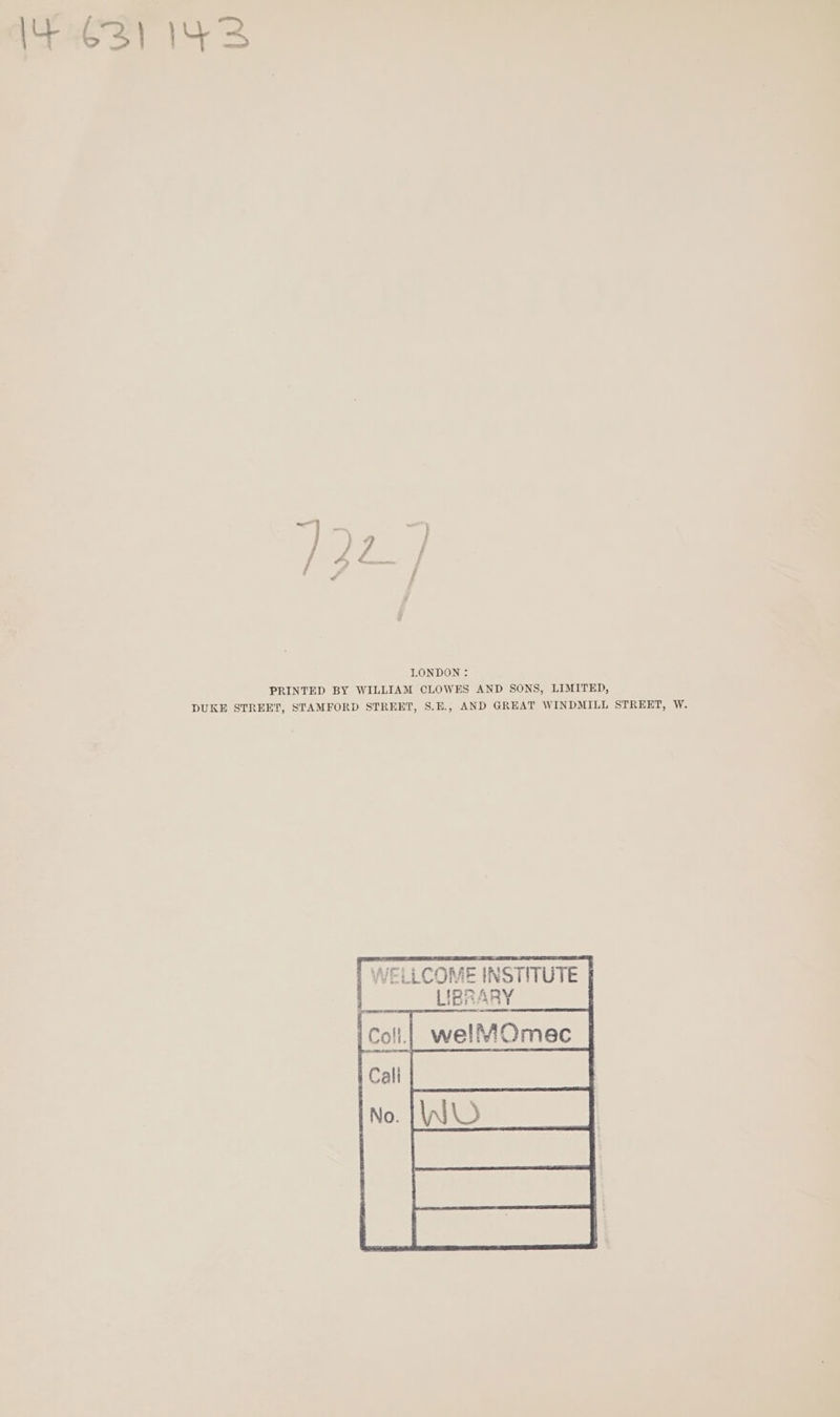 I4 €3) 143 LONDON: PRINTED BY WILLIAM CLOWES AND SONS, LIMITED, DUKE STREET, STAMFORD STREET, S.E., AND GREAT WINDMILL STREET, W. [ WELLCOME INSTITUTE |