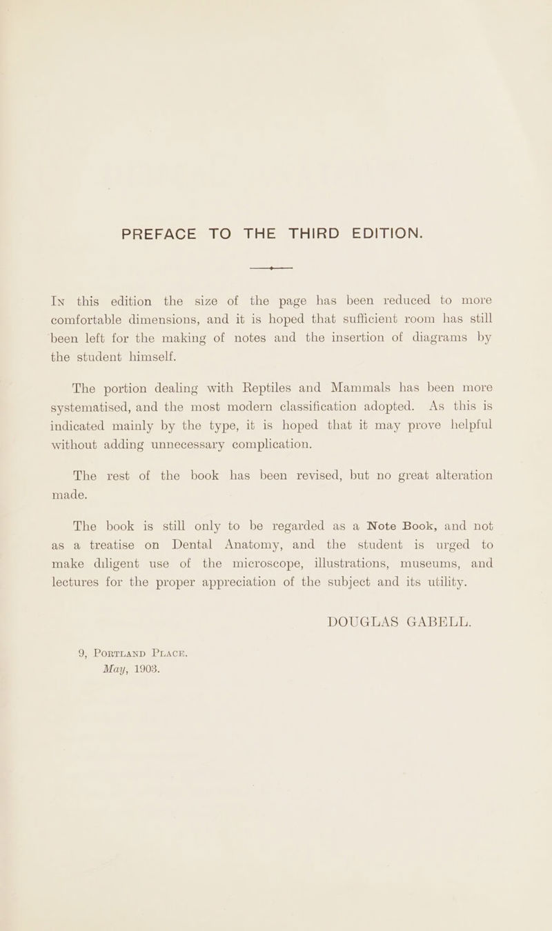 PREFACE TO THE THIRD EDITION. In this edition the size of the page has been reduced to more comfortable dimensions, and it is hoped that sufficient room has still been left for the making of notes and the insertion of diagrams by the student himself. The portion dealing with Reptiles and Mammals has been more systematised, and the most modern classification adopted. As this is indicated mainly by the type, it is hoped that it may prove helpful without adding unnecessary complication. The rest of the book has been revised, but no great alteration made. The book is still only to be regarded as a Note Book, and not as a treatise on Dental Anatomy, and the student is urged to make diligent use of the microscope, illustrations, museums, and lectures for the proper appreciation of the subject and its utility. DOUGLAS GABELL. 9, PorTLAND PLACE. May, 1903.
