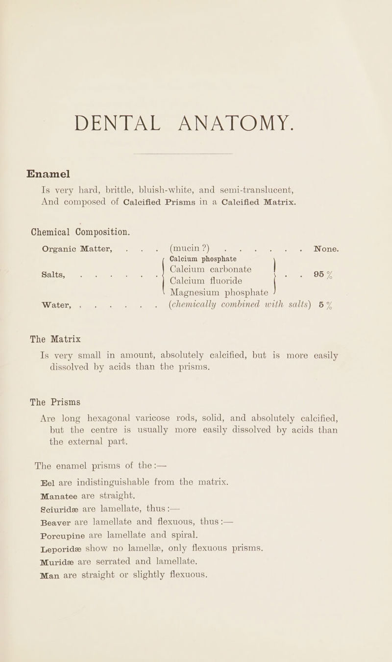 Enamel Is very hard, brittle, bluish-white, and semi-translucent, And composed of Calecified Prisms in a Calcified Matrix. Chemical Composition. OreaniceN accel, at eee eee CIE) ee ea eee eee None: Calcium phosphate { : 4 Salts, Calcium carbonate . . 96% Calcium fluoride Magnesium phosphate Water, . . . . . . (chemically combined with salts) 5% The Matrix Is very small in amount, absolutely calcified, but is more easily dissolved by acids than the prisms. The Prisms Are long hexagonal varicose rods, solid, and absolutely calcified, but the centre is usually more easily dissolved by acids than the external part. The enamel prisms of the :— Eel are indistinguishable from the matrix. Manatee are straight. Sciuride are lamellate, thus :— Beaver are lamellate and flexuous, thus :— Poreupine are lamellate and spiral. Leporide show no lamellae, only flexuous prisms. Muride are serrated and lamellate. Man are straight or slightly flexuous.
