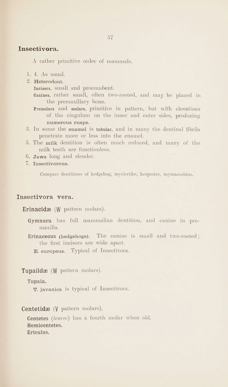 EXt ~l Insectivora. A rather primitive order of mammals. 1. 4. As usual. 2. Heterodont. Incisors, Small and procumbent. Canines, rather smali, often two-rooted, and may be placed in the premaxillary bone. Premolars and molars, primitive in pattern, but with elevations of the cingulum on the inner and outer sides, producing numerous cusps. 3. In some the enamel is tubular, and in many the dentinal fibrils penetrate more or less into the enamel. 5. The milk dentition is often much reduced, and many of the milk teeth are functionless. 6. Jaws long and slender. 7. Insectivorous. Compare dentitions of hedgehog, mycleridx, herpestes, myrmecobius. Insectivora vera. Erinacidz (W pattern molars). Gymnura has full mammalian dentition, and canine in _pre- maxilla. Erinaceous (hedgehogs). ‘The canine is small and two-rooted ; the first incisors are wide apart. E. europeus. ‘Typical of Insectivora. Tupaiide (W pattern molars). Tupaia. JT. javanica is typical of Insectivora. Centetidee (\ pattern molars). Centetes (tenrec) has a fourth molar when old. Hemicentetes. Ericulus.