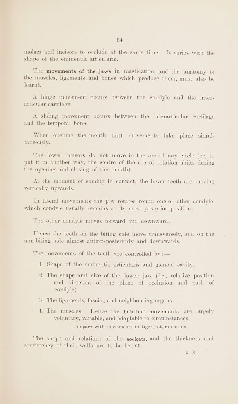 64 molars and incisors to occlude at the same time. It varies with the shape of the eminentia articularis. The movements of the jaws in mastication, and the anatomy of the muscles, ligaments, and bones which produce them, must also be learnt. A hinge movement occurs between the condyle and the inter- articular cartilage. A sliding movement occurs between the interarticular cartilage and the temporal bone. : When opening the mouth, both movements take place simul- taneously. The lower incisors do not move in the are of any circle (or, to put it in another way, the centre of the are of rotation shifts during the opening and closing of the mouth). .o) is) At the moment of coming in contact, the lower teeth are moving vertically upwards. In lateral movements the jaw rotates round one or other condyle, which condyle usually remains at its most posterior position. The other condyle moves forward and downward. Hence the teeth on the biting side move transversely, and on the non-biting side almost antero-posteriorly and downwards. The movements of the teeth are controlled by :— 1. Shape of the eminentia articularis and glenoid cavity. 2. The shape and size of the lower jaw (?.e., relative position and direction of the plane of occlusion and path of condyle). 3. The ligaments, fascix, and neighbouring organs. 4. The muscles. Hence the habitual movements ave largely voluntary, variable, and adaptable to circumstances. Compare with movements in tiger, rat, rabbit, ox. The shape and relations of the sockets, and the thickness and consistency of their walls, are to be learnt. Ke