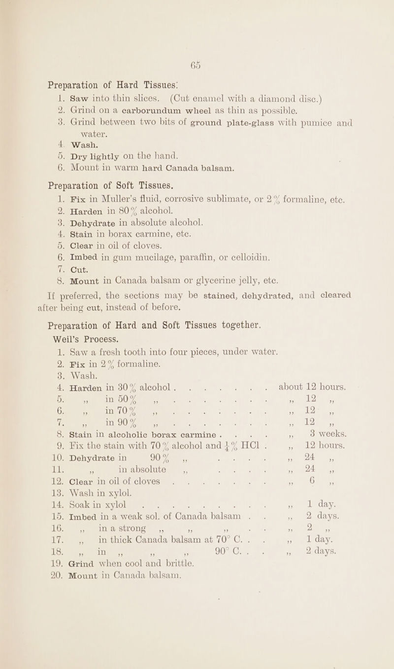 2) Saw into thin slices. (Cut enamel with a diamond disc.) Grind between two bits of ground plate-glass with pumice and water. Wash. Dry lightly on the hand. Mount in warm hard Canada balsam. Se SE ISN Tue ag) Fix in Muller’s fluid, corrosive sublimate, or 2° formaline, ete. Harden in 80% alcohol. Dehydrate in absolute alcohol. Stain in borax carmine, ete. Clear in oil of cloves. Imbed in gum mucilage, paraffin, or celloidin. Cut. Mount in Canada balsam or glycerine jelly, ete. Saw a fresh tooth into four pieces, under water. Fix in 2% formaline. . Wash. PHarden in 80% alcohol. . . . : . . about 12 hours: * in 00% al 2 ee ee Peg eee ‘ i iy Me meesages oe ee he ee EA: jy ee UG an aa . Stain IN alcoholic borax carmine. . ; ‘s 3 weeks. . Fix the stain with 70% alcohol and $% HCl : yl 2 hours: . Dehydrate in Ca, Te Saar Lae eo nae es . in absolute % ar ea ee: ee MGlCnreIOINOnCIOVES) 2) 15 Yon on oe a ety yey . Wash in xylol. woCtcainesviGlee ee | |. ee ol day. . Imbed in a weak sol. of Genes hate ee , 2 days. Piet ourOus . ,, arr ee ae , in thick Canada balsam at 70° Ce eee Gay: tele bay ales 7, : OO Orie. ee , 2 days.