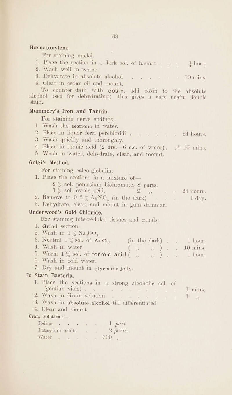 68 Heematoxylene. For staining nuclei. . Place the section in a dark sol. of heamat.. .. +, hour. 2. Wash well in water. . Dehydrate in absolute alcohol . . . . . +. 10 mins. . Clear in cedar oil and mount. To counter-stain with eosin, add eosin to the absolute alcohol used for dehydrating; this gives a very useful double stain. fat H= CO Mummery’s Iron and Tannin. For staining nerve endings. 1. Wash the sections in water. 4. Place in liquor ferri perchloridi.. . . . . . 24 hours. 3. Wash quickly and thoroughly. 4. Place in tannic acid (2 grs.—6 c.c. of water). .5-10 mins. 5. Wash in water, dehydrate, clear, and mount. Golgi’s Method. For staining calco-globulin. | 1. Place the sections in a mixture of— 2% sol. potassium bichromate, 8 parts. 1% sol. osmic acid, a. we eeroune 4. Remove to 0°5 % AgNO, (in the dark) . . . 1 day. 3. Dehydrate, clear, and mount in gum dammar. Underwood’s Gold Chloride. For staining intercellular tissues and canals. 1. Grind section. ies astivinek 7 NaCl. 3. Neutral 1 % sol. of AuCl, (oe ine dark) ee | Jehour. 4. Wash in water (ear Vee Geli waren oe acme sol, of tormiclacid( _,, eh 1 hour. 6. Wash in cold water. ¢. Dry and mount in glycerine jelly. To Stain Bacteria. 1. Place the sections in a strong alcoholic gol. of Pome aNeviCioisie Um) tape. Poti | be. | 2) Srming, Pee Vostoine Gram solution 4 » 4... 9 | . 3 3. Wash in absolute alcohol till differentiated. 4. Clear and mount. Gram Solution :— FOOINGi ee) ae ee oo 1 part oh) Potassium iodide 5 . 2 parts, Vaccum ene ee on UO 9