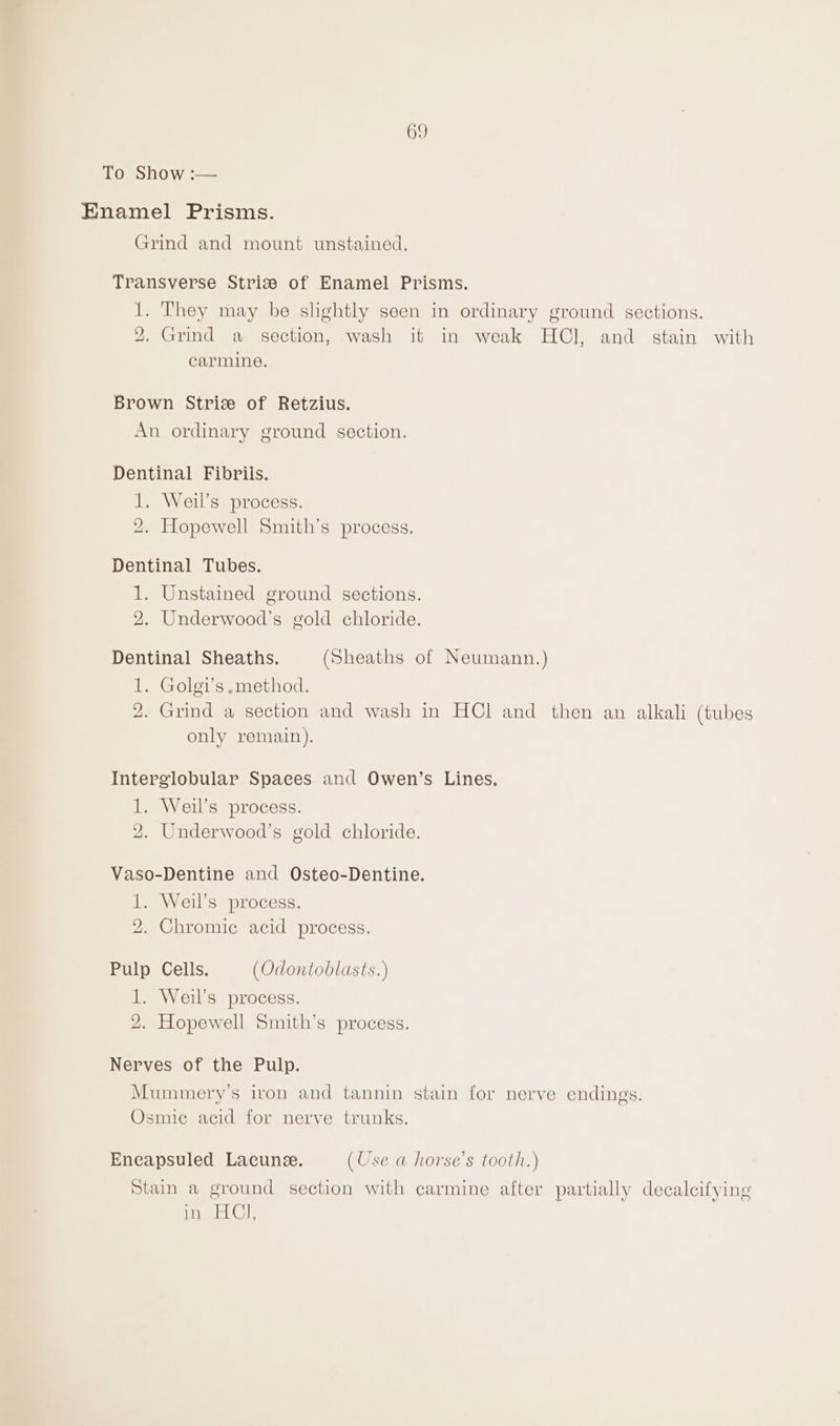69 Toeshow .— Enamel Prisms. Grind and mount unstained. Transverse Strise of Enamel Prisms. 1. They may be slightly seen in ordinary ground sections. 2, Grind a section, wash it in weak HCl, and stain with carmine. Brown Striz of Retzius. An ordinary ground section. Dentinal Fibrils. 1. Weil's process. 2. Hopewell Smith’s process. Dentinal Tubes. 1. Unstained ground sections. 2. Underwood's gold chloride. Dentinal Sheaths. (Sheaths of Neumann.) 1. Golgi’s method. 2. Grind a section and wash in HCl and then an alkali (tubes only remain). Interglobular Spaces and Owen’s Lines. 1. Weil’s process. 2. Underwood’s gold chloride. Vaso-Dentine and Osteo-Dentine. 1. Weil’s process. 2. Chromic acid process. Pulp Cells. (Odontoblasts.) 1. Weil’s process. 2. Hopewell Smith’s process. Nerves of the Pulp. Mummery’s iron and tannin stain for nerve endings. Osmic acid for nerve trunks. Eneapsuled Lacunee. (Use a horse’s tooth.) Stain a ground section with carmine after partially decalcifying ified ca OF),