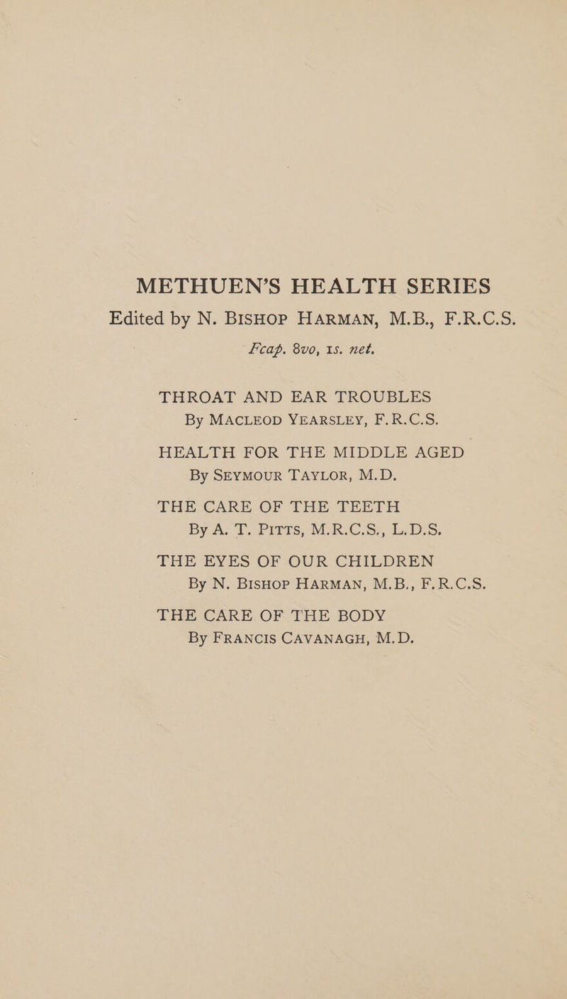 METHUEN’S HEALTH SERIES Edited by N. BISHOP HARMAN, M.B., F.R.C.S. fcap, 8vo, 1s. net. THROAT AND EAR TROUBLES By MACLEOD YEARSLEY, F.R.C.S. HEALTH FOR THE MIDDLE AGED By SEYMouR TAYLOR, M.D. THE CARE OF THE TEETH By-A. £Pivts; MOR CSS DS: THE EYES OF OUR CHILDREN By N. BIsHop HARMAN, M.B., F.R.C.S. THE CARE OF THE BODY By FRANCIS CAVANAGH, M.D.