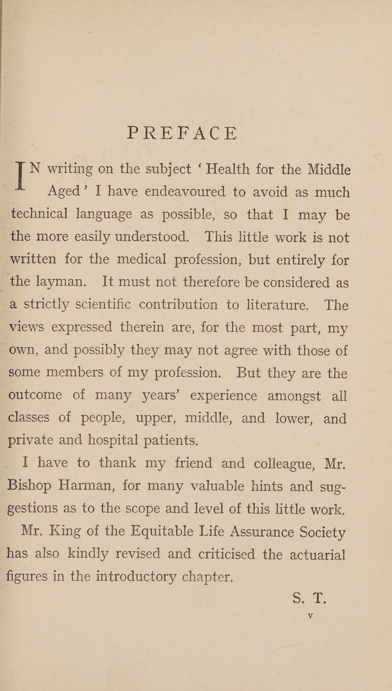 PREFACE N writing on the subject ‘Health for the Middle Aged’ I have endeavoured to avoid as much technical language as possible, so that I may be the more easily understood. This little work is not written for the medical profession, but entirely for | the layman. It must not therefore be considered as a strictly scientific contribution to literature. The views expressed therein are, for the most part, my own, and possibly they may not agree with those of some members of my profession. But they are the outcome of many years’ experience amongst all classes of people, upper, middle, and lower, and private and hospital patients. I have to thank my friend and colleague, Mr. Bishop Harman, for many valuable hints and sug- gestions as to the scope and level of this little work. Mr. King of the Equitable Life Assurance Society has also kindly revised and criticised the actuarial figures in the introductory chapter. S74, Vv