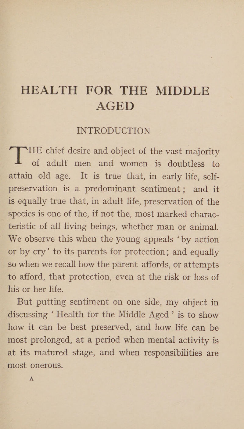 HEALTH FOR THE MIDDLE AGED INTRODUCTION HE chief desire and object of the vast majority of adult men and women is doubtless to attain old age. It is true that, in early life, self- preservation is a predominant sentiment; and it is equally true that, in adult life, preservation of the species is one of the, if not the, most marked charac- teristic of all living beings, whether man or animal. We observe this when the young appeals ‘by action or by cry’ to its parents for protection; and equally so when we recall how the parent affords, or attempts to afford, that protection, even at the risk or loss of his or her life. But putting sentiment on one side, my object in discussing ‘ Health for the Middle Aged’ is to show how it can be best preserved, and how life can be most prolonged, at a period when mental activity is at its matured stage, and when responsibilities are most onerous. A