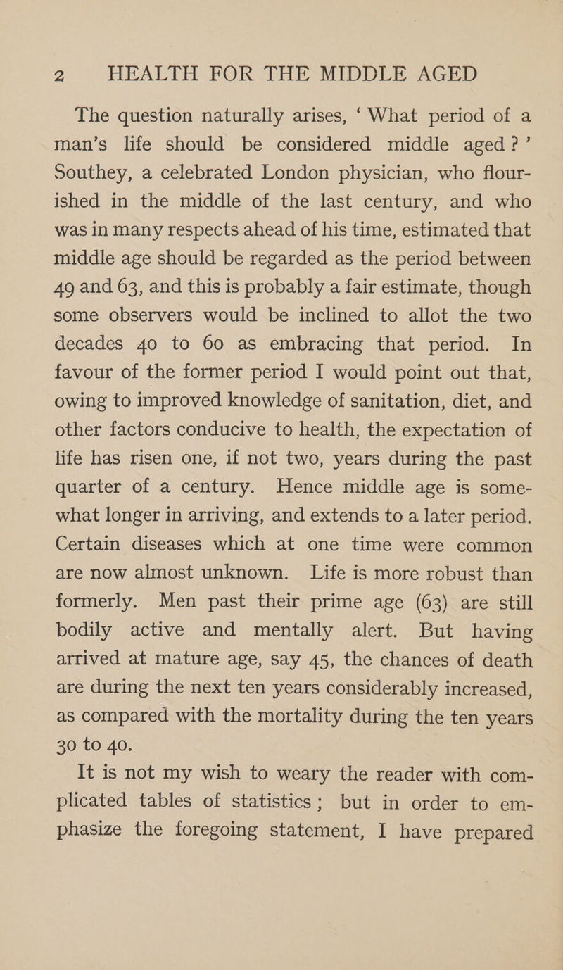 The question naturally arises, ‘ What period of a man’s life should be considered middle aged ?’ Southey, a celebrated London physician, who flour- ished in the middle of the last century, and who was in many respects ahead of his time, estimated that middle age should be regarded as the period between 49 and 63, and this is probably a fair estimate, though some observers would be inclined to allot the two decades 40 to 60 as embracing that period. In favour of the former period I would point out that, owing to improved knowledge of sanitation, diet, and other factors conducive to health, the expectation of life has risen one, if not two, years during the past quarter of a century. Hence middle age is some- what longer in arriving, and extends to a later period. Certain diseases which at one time were common are now almost unknown. Life is more robust than formerly. Men past their prime age (63) are still bodily active and mentally alert. But having arrived at mature age, say 45, the chances of death are during the next ten years considerably increased, as compared with the mortality during the ten years 30 to 40. It is not my wish to weary the reader with com- plicated tables of statistics; but in order to em- phasize the foregoing statement, I have prepared