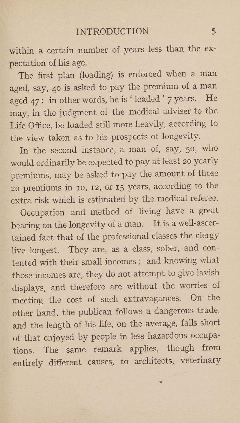 within a certain number of years less than the ex- pectation of his age. The first plan (loading) is enforced when a man aged, say, 40 is asked to pay the premium of a man aged 47: in other words, he is ‘ loaded’ 7 years. He may, in the judgment of the medical adviser to the Life Office, be loaded still more heavily, according to the view taken as to his prospects of longevity. In the second instance, a man of, say, 50, who would ordinarily be expected to pay at least 20 yearly premiums, may be asked to pay the amount of those 20 premiums in 10, 12, or 15 years, according to the extra risk which is estimated by the medical referee. Occupation and method of living have a great bearing on the longevity of aman. Itisa well-ascer- tained fact that of the professional classes the clergy live longest. They are, as a class, sober, and con- tented with their small incomes ; and knowing what those incomes are, they do not attempt to give lavish displays, and therefore are without the worries of meeting the cost of such extravagances. On the other hand, the publican follows a dangerous trade, and the length of his life, on the average, falls short of that enjoyed by people in less hazardous occupa- tions. The same remark applies, though from entirely different causes, to architects, veterinary +n *