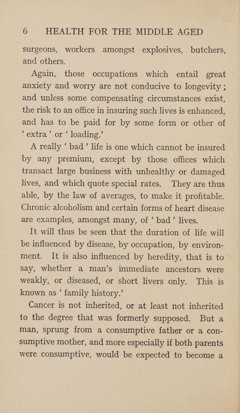 surgeons, workers amongst explosives, butchers, and others. Again, those occupations which entail great anxiety and worry are not conducive to longevity ; and unless some compensating circumstances exist, the risk to an office in insuring such lives is enhanced, and has to be paid for by some form or other of ‘extra’ or ‘ loading.’ A really “ bad’ life is one which cannot be insured by any premium, except by those offices which transact large business with unhealthy or damaged lives, and which quote special rates. They are thus able, by the law of averages, to make it profitable. Chronic alcoholism and certain forms of heart disease are examples, amongst many, of ‘ bad’ lives. It will thus be seen that the duration of life will be influenced by disease, by occupation, by environ- ment. It is also influenced by heredity, that is to say, whether a man’s immediate ancestors were weakly, or diseased, or short livers only. This is known as ‘ family history.’ Cancer is not inherited, or at least not inherited to the degree that was formerly supposed. But a man, sprung from a consumptive father or a con- sumptive mother, and more especially if both parents were consumptive, would be expected to become a